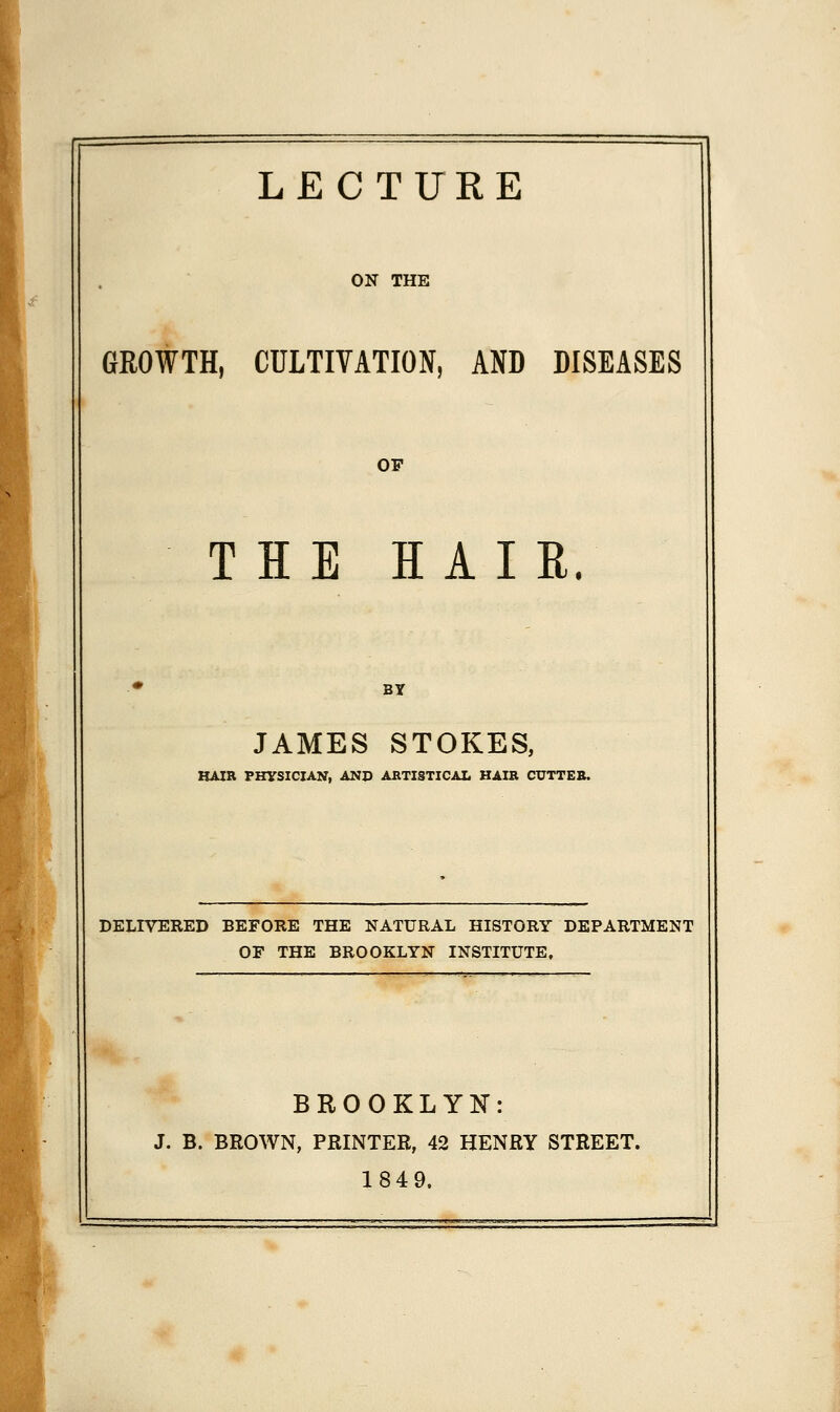 LECTURE ON THE GROWTH, CULTIVATION, AND DISEASES OP THE HAIR. JAMES STOKES, HAIR PHYSICIAN, AND ABTISTICAL HAIB CUTTEB. DELIVERED BEFORE THE NATURAL HISTORY DEPARTMENT OF THE BROOKLYN INSTITUTE, BROOKLYN: J. B. BROWN, PRINTER, 42 HENRY STREET. 1849.