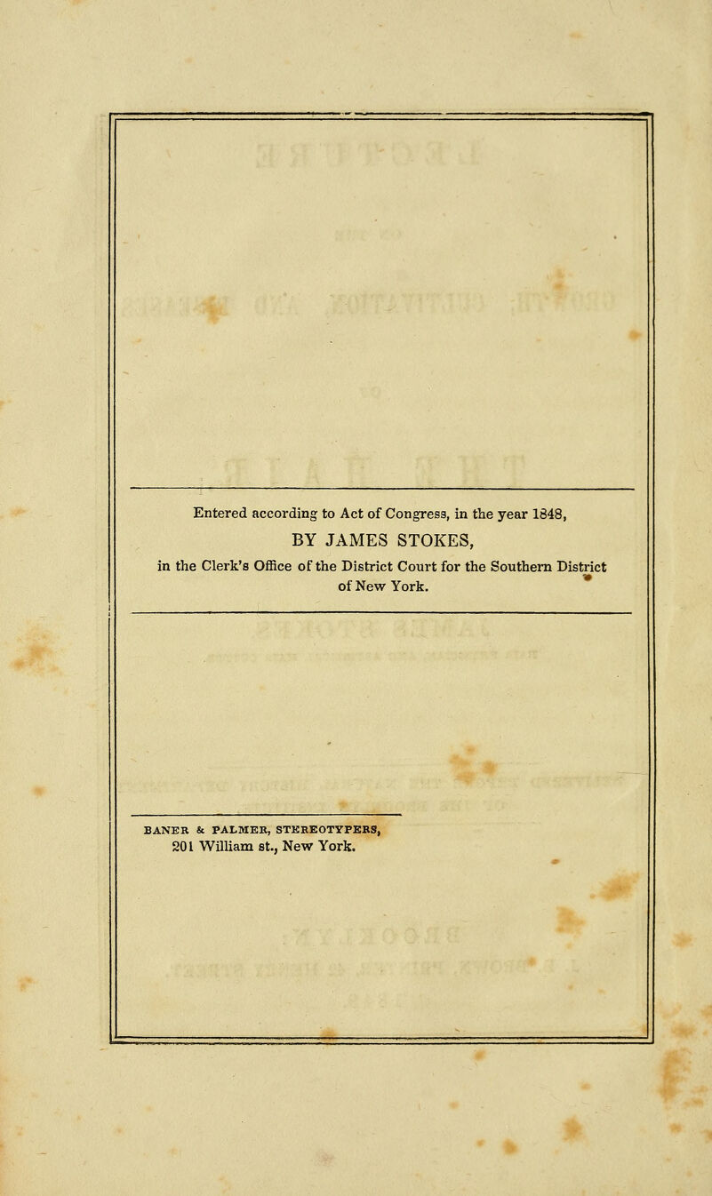 Entered according to Act of Congress, in the year 1848, BY JAMES STOKES, in the Clerk's Office of the District Court for the Southern District of New York. BANER & PALMER, STEREOTYPERS, 201 William St., New York.
