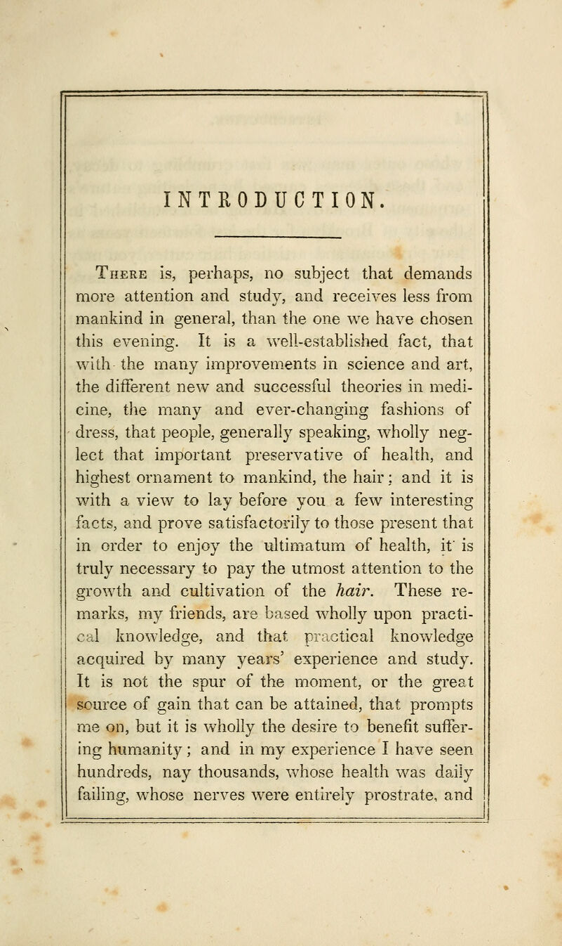 INTRODUCTION. There is, perhaps, no subject that demands more attention and study, and receives less from mankind in general, than the one we have chosen this evening. It is a well-established fact, that with the many improvements in science and art, the different new and successful theories in medi- cine, the many and ever-changing fashions of dress, that people, generally speaking, wholly neg- lect that important preservative of health, and highest ornament to mankind, the hair: and it is with a view to lay before you a few interesting facts, and prove satisfactorily to those present that in order to enjoy the ultimatum of health, if is truly necessary to pay the utmost attention to the growth and cultivation of the hair. These re- marks, my friends, are based wholly upon practi- ced knowledge, and that practical knowledge acquired by many years' experience and study. It is not the spur of the moment, or the great source of gain that can be attained, that prompts me on, but it is wholly the desire to benefit suffer- ing humanity; and in my experience I have seen hundreds, nay thousands, whose health was daily failing, whose nerves were entirely prostrate, and