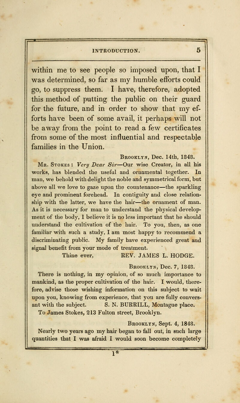 within me to see people so imposed upon, that I was determined, so far as my humble efforts could go, to suppress them. I have, therefore, adopted this method of putting the public on their guard for the future, and in order to show that my ef- forts have been of some avail, it perhaps will not be away from the point to read a few certificates from some of the most influential and respectable families in the Union. Brooklyn, Dec. 14th, 1848. Mr. Stokes : Very Dear Sir—Our wise Creator, in all his works, has blended the useful and ornamental together. In man, we behold with delight the noble and symmetrical form, but above all we love to gaze upon the countenance—the sparkling eye and prominent forehead. In contiguity and close relation- ship with the latter, we have the hair—the ornament of man. As it is necessary for man to understand the physical develop- ment of the body, 1 believe it is no less important that he should understand the cultivation of the hair. To you, then, as one familiar with such a study, I am most happy to recommend a discriminating public. My family have experienced great and signal benefit from your mode of treatment. Thine ever, REV. JAMES L. HODGE. Brooklyn, Dec. 7, 1848. There is nothing, in my opinion, of so much importance to mankind, as the proper cultivation of the hair. I would, there- fore, advise those wishing information on this subject to wait upon you, knowing from experience, that you are fully convers- ant with the subject. S. N. BURRILL, Montague place. To James Stokes, 213 Fulton street, Brooklyn. Brooklyn, Sept. 4, 1848. Nearly two years ago my hair began to fall out, in such large quantities that I was afraid I would soon become completely 1*