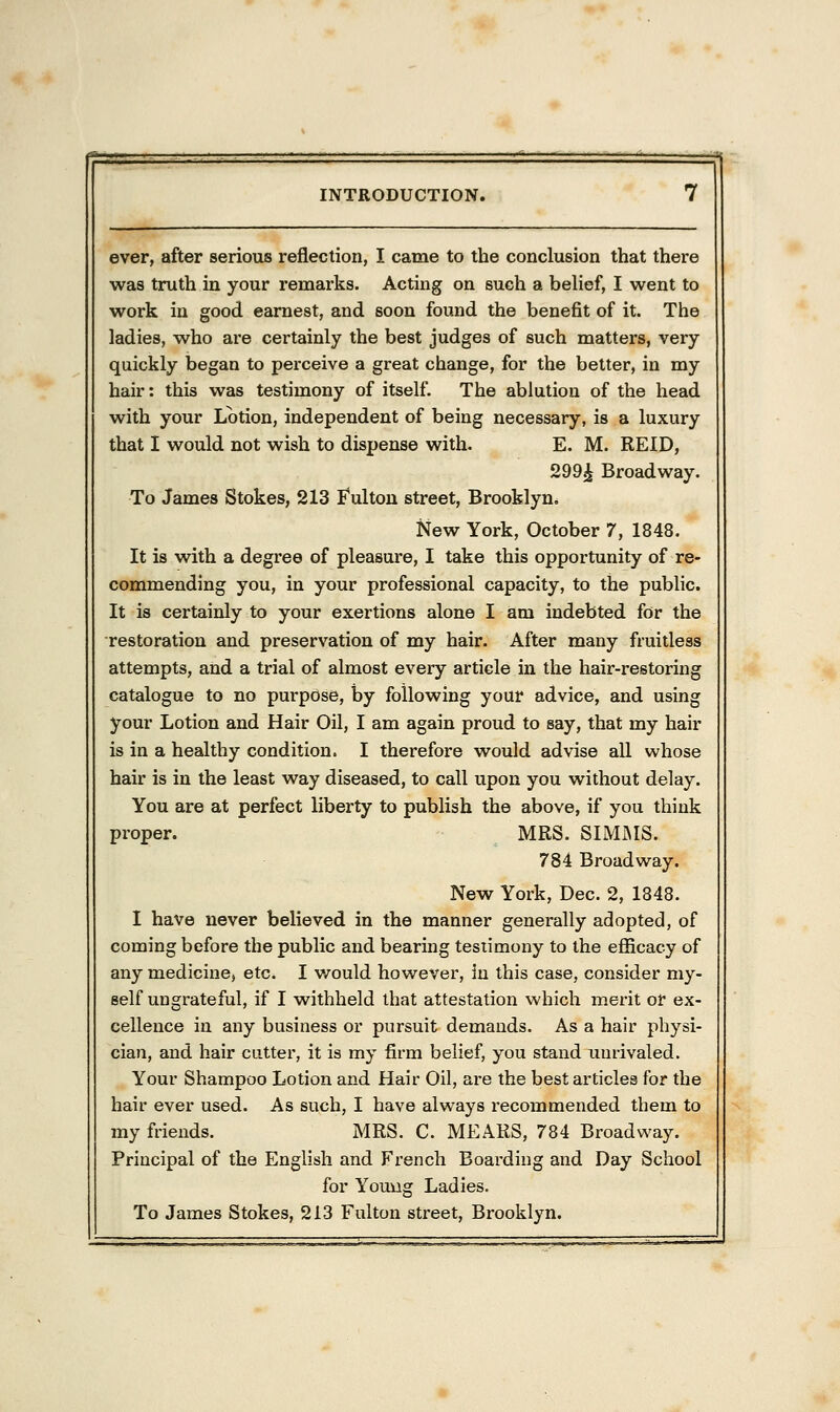 ever, after serious reflection, I came to the conclusion that there was truth in your remarks. Acting on such a belief, I went to work in good earnest, and soon found the benefit of it. The ladies, who are certainly the best judges of such matters, very quickly began to perceive a great change, for the better, in my hair: this was testimony of itself. The ablution of the head with your Lotion, independent of being necessary, is a luxury that I would not wish to dispense with. E. M. REID, 299£ Broadway. To James Stokes, 213 Fulton street, Brooklyn. New York, October 7, 1848. It is with a degree of pleasure, I take this opportunity of re- commending you, in your professional capacity, to the public. It is certainly to your exertions alone I am indebted for the restoration and preservation of my hair. After many fruitless attempts, and a trial of almost every article in the hair-restoring catalogue to no purpose, by following your advice, and using your Lotion and Hair Oil, I am again proud to say, that my hair is in a healthy condition. I therefore would advise all whose hair is in the least way diseased, to call upon you without delay. You are at perfect liberty to publish the above, if you think proper. MRS. SIMMS. 784 Broadway. New York, Dec. 2, 1848. I have never believed in the manner generally adopted, of coming before the public and bearing testimony to the efficacy of any medicine, etc. I would however, in this case, consider my- self ungrateful, if I withheld that attestation which merit or ex- cellence in any business or pursuit demands. As a hair physi- cian, and hair cutter, it is my firm belief, you stand unrivaled. Your Shampoo Lotion and Hair Oil, are the best articles for the hair ever used. As such, I have always recommended them to my friends. MRS. C. MEARS, 784 Broadway. Principal of the English and French Boarding and Day School for Young Ladies. To James Stokes, 213 Fulton street, Brooklyn.