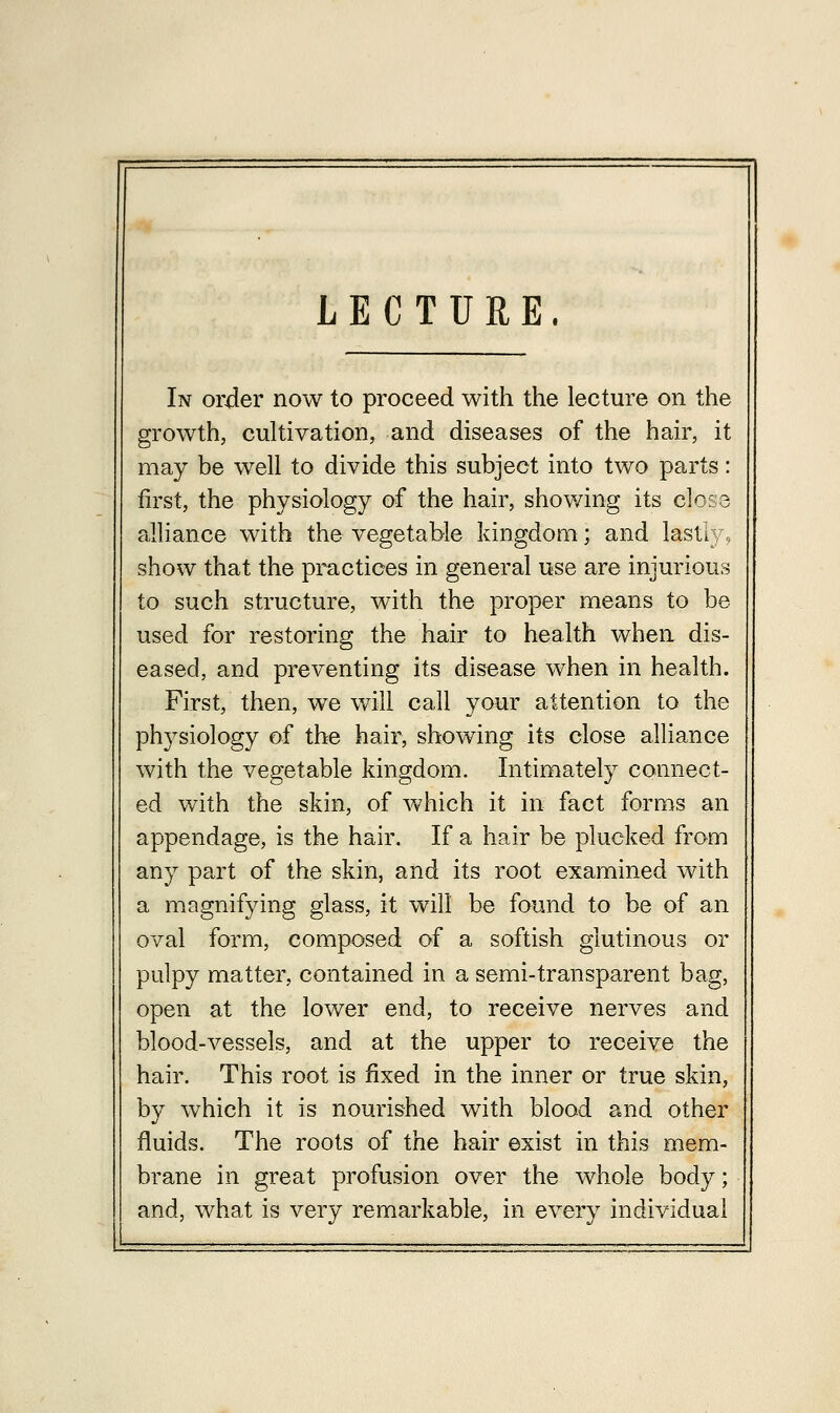 LECTURE In order now to proceed with the lecture on the growth, cultivation, and diseases of the hair, it may be well to divide this subject into two parts: first, the physiology of the hair, showing its close alliance with the vegetable kingdom; and lasL show that the practices in general use are injurious to such structure, with the proper means to be used for restoring the hair to health when dis- eased, and preventing its disease when in health. First, then, we will call your attention to the physiology of the hair, showing its close alliance with the vegetable kingdom. Intimately connect- ed with the skin, of which it in fact forms an appendage, is the hair. If a hair be plucked from any part of the skin, and its root examined with a magnifying glass, it will be found to be of an oval form, composed of a softish glutinous or pulpy matter, contained in a semi-transparent bag, open at the lower end, to receive nerves and blood-vessels, and at the upper to receive the hair. This root is fixed in the inner or true skin, by which it is nourished with blood and other fluids. The roots of the hair exist in this mem- brane in great profusion over the whole body; and, what is very remarkable, in every individual