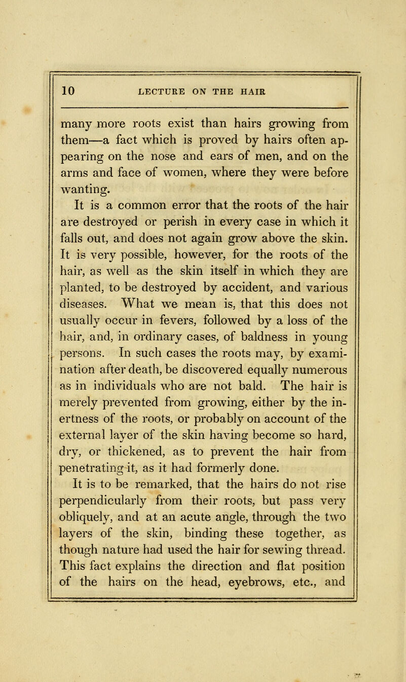 many more roots exist than hairs growing from them—a fact which is proved by hairs often ap- pearing on the nose and ears of men, and on the arms and face of women, where they were before wanting. It is a common error that the roots of the hair are destroyed or perish in every case in which it falls out, and does not again grow above the skin. It is very possible, however, for the roots of the hair, as well as the skin itself in which they are planted, to be destroyed by accident, and various diseases. What we mean is, that this does not usually occur in fevers, followed by a loss of the hair, and, in ordinary cases, of baldness in young persons. In such cases the roots may, by exami- nation after death, be discovered equally numerous as in individuals who are not bald. The hair is merely prevented from growing, either by the in- ertness of the roots, or probably on account of the external layer of the skin having become so hard, dry, or thickened, as to prevent the hair from penetrating it, as it had formerly done. It is to be remarked, that the hairs do not rise perpendicularly from their roots, but pass very obliquely, and at an acute angle, through the two layers of the skin, binding these together, as though nature had used the hair for sewing thread. This fact explains the direction and flat position of the hairs on the head, eyebrows, etc., and