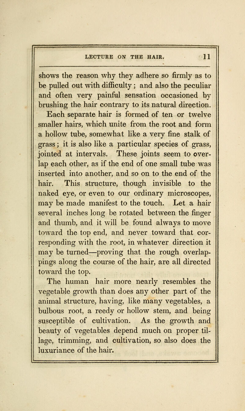 shows the reason why they adhere so firmly as to be pulled out with difficulty; and also the peculiar and often very painful sensation occasioned by brushing the hair contrary to its natural direction. Each separate hair is formed of ten or twelve smaller hairs, which unite from the root and form a hollow tube, somewhat like a very fine stalk of grass; it is also like a particular species of grass, jointed at intervals. These joints seem to over- lap each other, as if the end of one small tube was inserted into another, and so on to the end of the hair. This structure, though invisible to the naked eye, or even to our ordinary microscopes, may be made manifest to the touch. Let a hair several inches long be rotated between the finger and thumb, and it will be found always to move toward the top end, and never toward that cor- responding with the root, in whatever direction it may be turned—proving that the rough overlap- pings along the course of the hair, are all directed toward the top. The human hair more nearly resembles the vegetable growth than does any other part of the animal structure, having, like many vegetables, a bulbous root, a reedy or hollow stem, and being susceptible of cultivation. As the growth and beauty of vegetables depend much on proper til- lage, trimming, and cultivation, so also does the luxuriance of the hair.