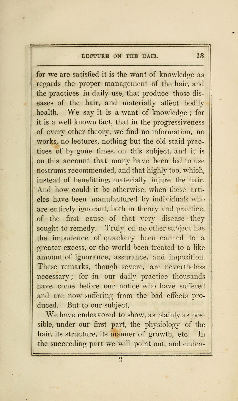 for we are satisfied it is the want of knowledge as regards the proper management of the hair, and the practices in daily use, that produce those dis- eases of the hair, and materially affect bodily health. We say it is a want of knowledge ; for it is a well-known fact, that in the progressiveness of every other theory, we find no information, no works, no lectures, nothing but the old staid prac- tices of by-gone times, on this subject, and it is on this account that many have been led to use nostrums recommended, and that highly too, which, instead of benefitting, materially injure the hair. And how could it be otherwise, when these arti- cles have been manufactured by individuals who are entirely ignorant, both in theory and practice, of the first cause of that very disease they sought to remedy. Truly, on no other subject has the impudence of quackery been carried to a greater excess, or the world been treated to a like amount of ignorance, assurance, and imposition. These remarks, though severe, are nevertheless necessary; for in our daily practice thousands have come before our notice who have suffered and are now suffering from the bad effects pro- duced. But to our subject. We have endeavored to show, as plainly as pos- sible, under our first part, the physiology of the hair, its structure, its manner of growth, etc. In the succeeding part we will point out, and endea-