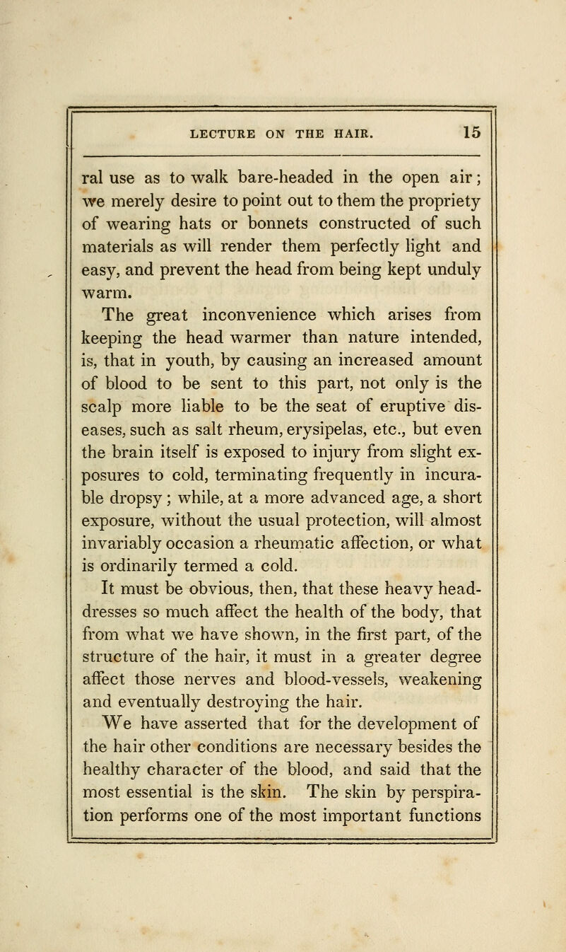 ral use as to walk bare-headed in the open air; we merely desire to point out to them the propriety of wearing hats or bonnets constructed of such materials as will render them perfectly light and easy, and prevent the head from being kept unduly warm. The great inconvenience which arises from keeping the head warmer than nature intended, is, that in youth, by causing an increased amount of blood to be sent to this part, not only is the scalp more liable to be the seat of eruptive dis- eases, such as salt rheum, erysipelas, etc., but even the brain itself is exposed to injury from slight ex- posures to cold, terminating frequently in incura- ble dropsy; while, at a more advanced age, a short exposure, without the usual protection, will almost invariably occasion a rheumatic affection, or what is ordinarily termed a cold. It must be obvious, then, that these heavy head- dresses so much affect the health of the body, that from what we have shown, in the first part, of the structure of the hair, it must in a greater degree affect those nerves and blood-vessels, weakening and eventually destroying the hair. We have asserted that for the development of the hair other conditions are necessary besides the healthy character of the blood, and said that the most essential is the skin. The skin by perspira- tion performs one of the most important functions