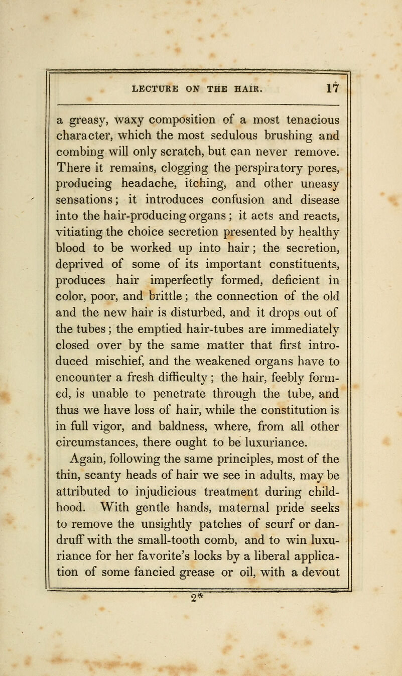 a greasy, waxy composition of a most tenacious character, which the most sedulous brushing and combing will only scratch, but can never remove. There it remains, clogging the perspiratory pores, producing headache, itching, and other uneasy sensations; it introduces confusion and disease into the hair-producing organs ; it acts and reacts, vitiating the choice secretion presented by healthy blood to be worked up into hair; the secretion, deprived of some of its important constituents, produces hair imperfectly formed, deficient in color, poor, and brittle; the connection of the old and the new hair is disturbed, and it drops out of the tubes; the emptied hair-tubes are immediately closed over by the same matter that first intro- duced mischief, and the weakened organs have to encounter a fresh difficulty ; the hair, feebly form- ed, is unable to penetrate through the tube, and thus we have loss of hair, while the constitution is in full vigor, and baldness, where, from all other circumstances, there ought to be luxuriance. Again, following the same principles, most of the thin, scanty heads of hair we see in adults, may be attributed to injudicious treatment during child- hood. With gentle hands, maternal pride seeks to remove the unsightly patches of scurf or dan- druff with the small-tooth comb, and to win luxu- riance for her favorite's locks by a liberal applica- tion of some fancied grease or oil, with a devout