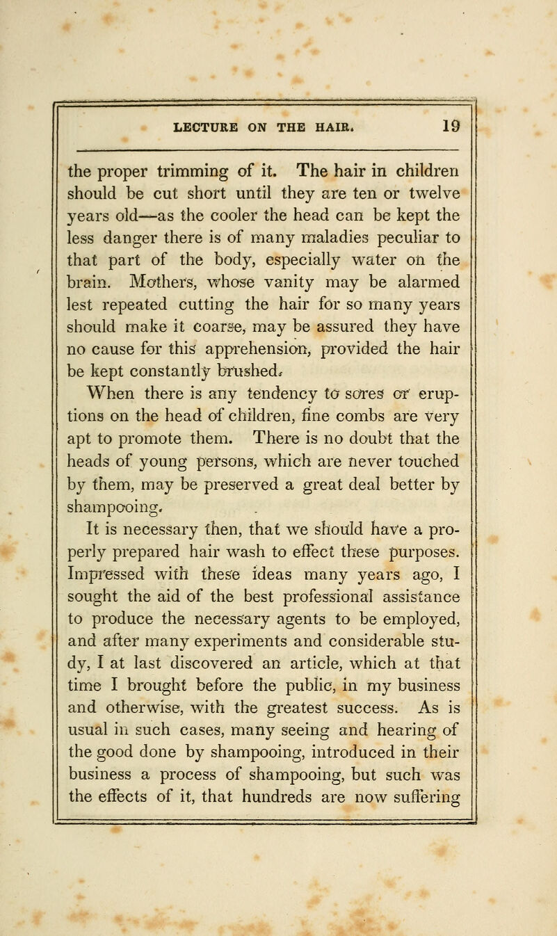 the proper trimming of it. The hair in children should be cut short until they are ten or twelve years old—as the cooler the head can be kept the less danger there is of many maladies peculiar to that part of the body, especially water on the brain. Mathers, whose vanity may be alarmed lest repeated cutting the hair for so many years should make it coarse, may be assured they have no cause for this apprehension, provided the hair be kept constantly brushed. When there is any tendency to sores or erup- tions on the head of children, fine combs are very apt to promote them. There is no doubt that the heads of young persons, which are never touched by them, may be preserved a great deal better by shampooing. It is necessary then, that we should have a pro- perly prepared hair wash to effect these purposes. Impressed with these ideas many years ago, I sought the aid of the best professional assistance to produce the necessary agents to be employed, and after many experiments and considerable stu- dy, I at last discovered an article, which at that time I brought before the public, in my business and otherwise, with the greatest success. As is usual in such cases, many seeing and hearing of the good done by shampooing, introduced in then- business a process of shampooing, but such was the effects of it, that hundreds are now suffering