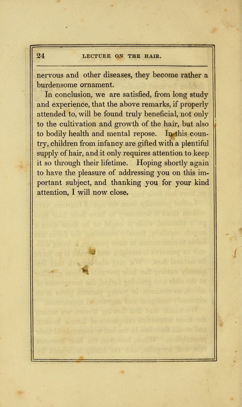 nervous and other diseases, they become rather a burdensome ornament. In conclusion, we are satisfied, from long study and experience, that the above remarks, if properly attended to, will be found truly beneficial, not only to the cultivation and growth of the hair, but also to bodily health and mental repose. In^his coun- try, children from infancy are gifted with a plentiful supply of hair, and it only requires attention to keep it so through their lifetime. Hoping shortly again to have the pleasure of addressing you on this im- portant subject, and thanking you for your kind attention, I will now close.