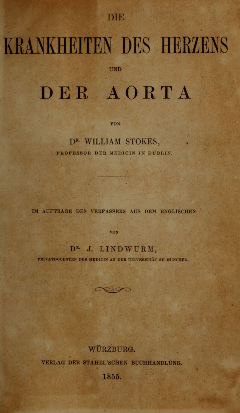 DIE KBAMHEITEN DES HERZENS UND DER AORTA VON DR WILLIAM STOKES, PROFESSOR DER MEDICIN IN DUBLIN. IM AUFTRAGE DES VERFASSERS AUS DEM ENGLISCHEN DR- J. LINDWURM, PRIVATDOCENTEN DER MEDICIN AN DER UNIVERSITÄT ZU MÜNCHEN. WURZBURG. VERLAG DER STAHEL'SCHEN BUCHHANDLUNG. 1855.