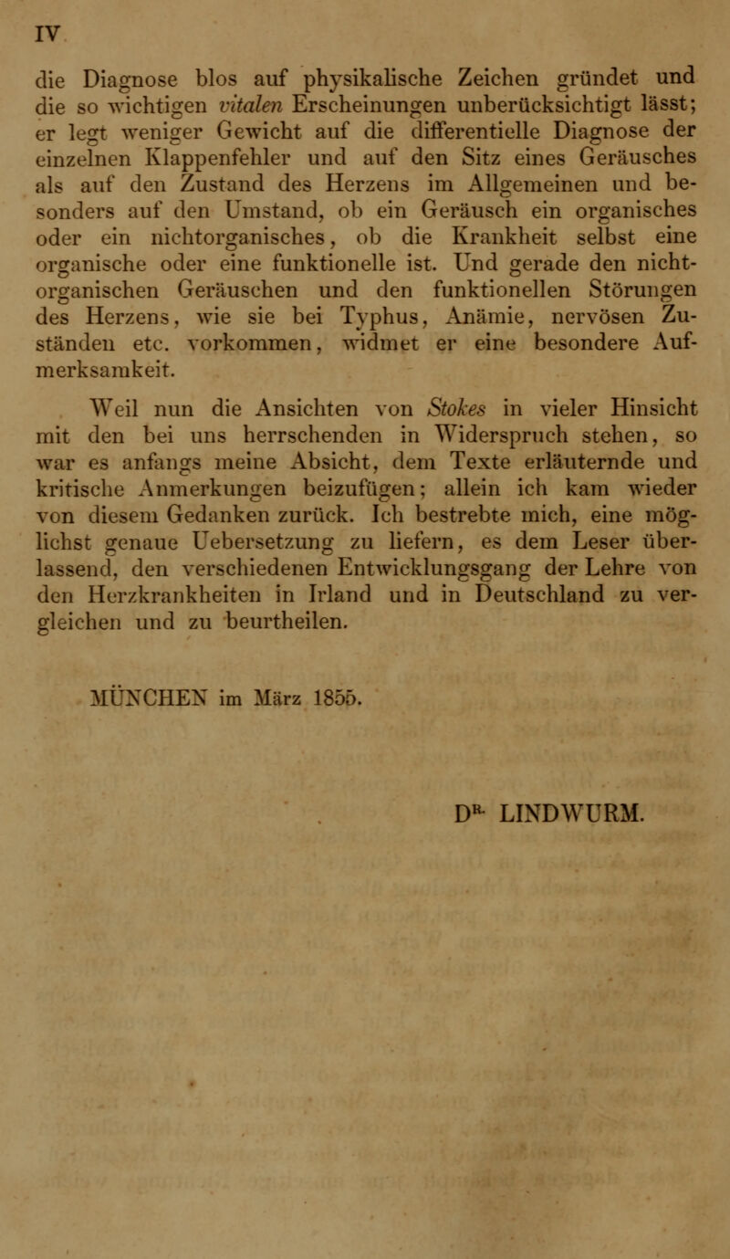 die Diagnose blos auf physikalische Zeichen gründet und die so wichtigen vitalen Erscheinungen unberücksichtigt lässt; er legt weniger Gewicht auf die differentielle Diagnose der einzelnen Klappenfehler und auf den Sitz eines Geräusches als auf den Zustand des Herzens im Allgemeinen und be- sonders auf den Umstand, ob ein Geräusch ein organisches oder ein nichtorganisches, ob die Krankheit selbst eine organische oder eine funktionelle ist. Und gerade den nicht- organischen Geräuschen und den funktionellen Störungen des Herzens, wie sie bei Typhus, Anämie, nervösen Zu- ständen etc. vorkommen, widmet er eine besondere Auf- merksamkeit. Weil nun die Ansichten von Stokes in vieler Hinsicht mit den bei uns herrschenden in Widerspruch stehen, so war es anfangs meine Absicht, dem Texte erläuternde und kritische Anmerkungen beizufügen; allein ich kam wieder von diesem Gedanken zurück. Ich bestrebte mich, eine mög- lichst genaue Uebersetzung zu liefern, es dem Leser über- lassend, den verschiedenen Entwicklungsgang der Lehre von den Herzkrankheiten in Irland und in Deutschland zu ver- gleichen und zu beurtheilen. MÜNCHEN im März 1855. DR LINDWURM.