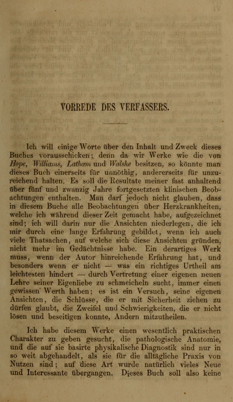 VORREDE DES VERFASSERS. Ich will einige Worte über den Inhalt und Zweck dieses Buches vorausschicken;, denn da wir Werke wie die von Hope, Wiltiams, Latham und Walshe besitzen, so könnte man dieses Buch einerseits für unnöthig, andererseits für unzu- reichend halten. Es soll die Resultate meiner fast anhaltend über fünf und zwanzig Jahre fortgesetzten klinischen Beob- achtungen enthalten. Man darf jedoch nicht glauben, dass in diesem Buche alle Beobachtungen über Herzkrankheiten, welche ich während dieser Zeit gemacht habe, aufgezeichnet sind; ich will darin nur die Ansichten niederlegen, die ich mir durch eine lange Erfahrung gebildet, wenn ich auch viele Thatsachen, auf welche sich diese Ansichten gründen, nicht mehr im Gedächtnisse habe. Ein derartiges Werk muss, wenn der Autor hinreichende Erfahrung hat, und besonders wenn er nicht — was ein richtiges Crtheil am leichtesten hindert — durch Vertretung einer eigenen neuen Lehre seiner Eigenliebe zu schmeicheln sucht, immer einen gewissen Werth haben; es ist ein Versuch, seine eigenen Ansichten, die Schlüsse, die er mit Sicherheit ziehen zu dürfen glaubt, die Zweifel und Schwierigkeiten, die er nicht lösen und beseitigen konnte, Andern mitzutheilen. Ich habe diesem Werke einen wesentlich praktischen Charakter zu geben gesucht, die pathologische Anatomie, und die auf sie basirte physikalische Diagnostik sind nur in so weit abgehandelt, als sie für die alltägliche Praxis von Nutzen sind; auf diese Art wurde natürlich vieles Neue und Interessante übergangen. Dieses Buch soll also keine