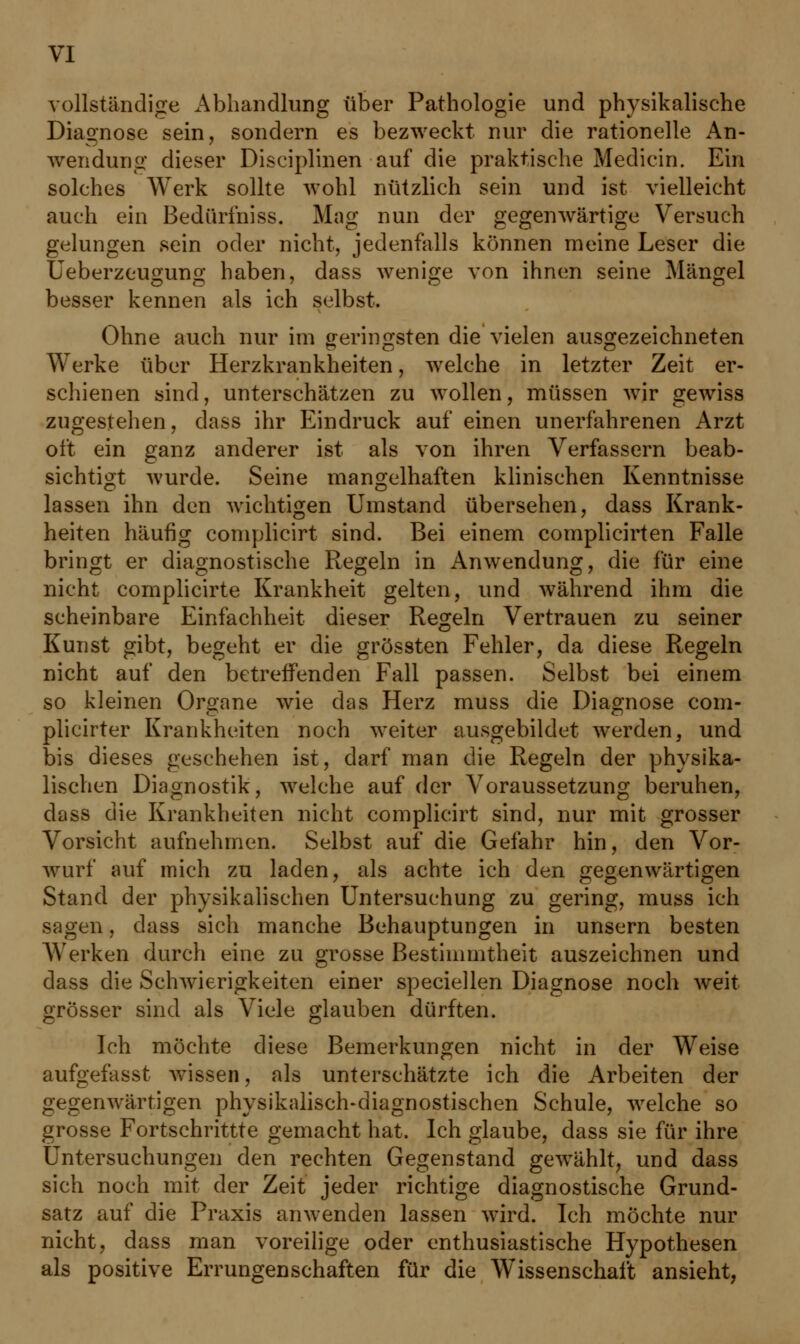 vollständige Abhandlung über Pathologie und physikalische Diagnose sein, sondern es bezweckt nur die rationelle An- wendung dieser Diseiplinen auf die praktische Medicin. Ein solches Werk sollte wohl nützlich sein und ist vielleicht auch ein Bedürfniss. Mag nun der gegenwärtige Versuch gelungen sein oder nicht, jedenfalls können meine Leser die Ueberzeugung haben, dass wenige von ihnen seine Mängel besser kennen als ich selbst. Ohne auch nur im geringsten die vielen ausgezeichneten Werke über Herzkrankheiten, welche in letzter Zeit er- schienen sind, unterschätzen zu wollen, müssen wir gewiss zugestehen, dass ihr Eindruck auf einen unerfahrenen Arzt oft ein ganz anderer ist als von ihren Verfassern beab- sichtigt wurde. Seine mangelhaften klinischen Kenntnisse lassen ihn den wichtigen Umstand übersehen, dass Krank- heiten häufig complicirt sind. Bei einem complicirten Falle bringt er diagnostische Regeln in iAnwendung, die für eine nicht complicirte Krankheit gelten, und während ihm die scheinbare Einfachheit dieser Regeln Vertrauen zu seiner Kunst gibt, begeht er die grössten Fehler, da diese Regeln nicht auf den betreffenden Fall passen. Selbst bei einem so kleinen Organe wie das Herz muss die Diagnose com- plicirter Krankheiten noch weiter ausgebildet werden, und bis dieses geschehen ist, darf man die Regeln der physika- lischen Diagnostik, welche auf der Voraussetzung beruhen, dass die Krankheiten nicht complicirt sind, nur mit grosser Vorsicht aufnehmen. Selbst auf die Gefahr hin, den Vor- wurf auf mich zu laden, als achte ich den gegenwärtigen Stand der physikalischen Untersuchung zu gering, muss ich sagen, dass sich manche Behauptungen in unsern besten Werken durch eine zu grosse Bestimmtheit auszeichnen und dass die Schwierigkeiten einer speciellen Diagnose noch weit grösser sind als Viele glauben dürften. Ich möchte diese Bemerkungen nicht in der Weise aufgefasst wissen, als unterschätzte ich die Arbeiten der gegenwärtigen physikalisch-diagnostischen Schule, welche so grosse Fortschrittte gemacht hat. Ich glaube, dass sie für ihre Untersuchungen den rechten Gegenstand gewählt, und dass sich noch mit der Zeit jeder richtige diagnostische Grund- satz auf die Praxis anwenden lassen wird. Ich möchte nur nicht, dass man voreilige oder enthusiastische Hypothesen als positive Errungenschaften für die Wissenschaft ansieht,