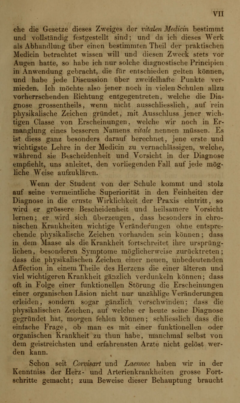 ehe die Gesetze dieses Zweiges der vitalen Median bestimmt und vollständig festgestellt sind; und da ich dieses Werk als Abhandlung über einen bestimmten Theil der praktischen Medicin betrachtet wissen will und diesen Zweck stets vor Augen hatte, so habe ich nur solche diagnostische Principien in Anwendung gebracht, die für entschieden gelten können, und habe jede Discussion über zweifelhafte Punkte ver- mieden. Ich möchte also jener noch in vielen Schulen allzu vorherrschenden Richtung entgegentreten, welche die Dia- gnose grossentheils, wenn nicht ausschliesslich, auf rein physikalische Zeichen gründet, mit Ausschluss jener wich- tigen Classe von Erscheinungen, welche wir noch in Er- manglung eines besseren Namens vitale nennen müssen. Es ist diess ganz besonders darauf berechnet, jene erste und wichtigste Lehre in der Medicin zu vernachlässigen, welche, während sie Bescheidenheit und Vorsicht in der Diagnose empfiehlt, uns anleitet, den vorliegenden Fall auf jede mög- liche Weise aufzuklären. Wenn der Student von der Schule kommt und stolz auf seine vermeintliche Superiorität in den Feinheiten der Diagnose in die ernste Wirklichkeit der Praxis eintritt, so wird er grössere Bescheidenheit und heilsamere Vorsicht lernen; er wird sich überzeugen, dass besonders in chro- nischen Krankheiten wichtige Veränderungen ohne entspre- chende physikalische Zeichen vorhanden sein können ; dass in dem Maase als die Krankheit fortschreitet ihre ursprüng- lichen, besonderen Symptome möglicherweise zurücktreten; dass die physikalischen Zeichen einer neuen, unbedeutenden AfFection in einem Theile des Herzens die einer älteren und viel wichtigeren Krankheit gänzlich verdunkeln können; dass oft in Folge einer funktionellen Störung die Erscheinungen einer organischen Läsion nicht nur unzählige Veränderungen erleiden, sondern sogar gänzlich verschwinden; dass die physikalischen Zeichen, auf welche er heute seine Diagnose gegründet hat, morgen fehlen können; schliesslich dass die einfache Frage, ob man es mit einer funktionellen oder organischen Krankheit zu thun habe, manchmal selbst von dem geistreichsten und erfahrensten Arzte nicht gelöst wer- den kann. Schon seit Corvisart und Laennec haben wir in der Kenntniss der Herz- und Arterienkrankheiten grosse Fort- schritte gemacht; zum Beweise dieser Behauptung braucht