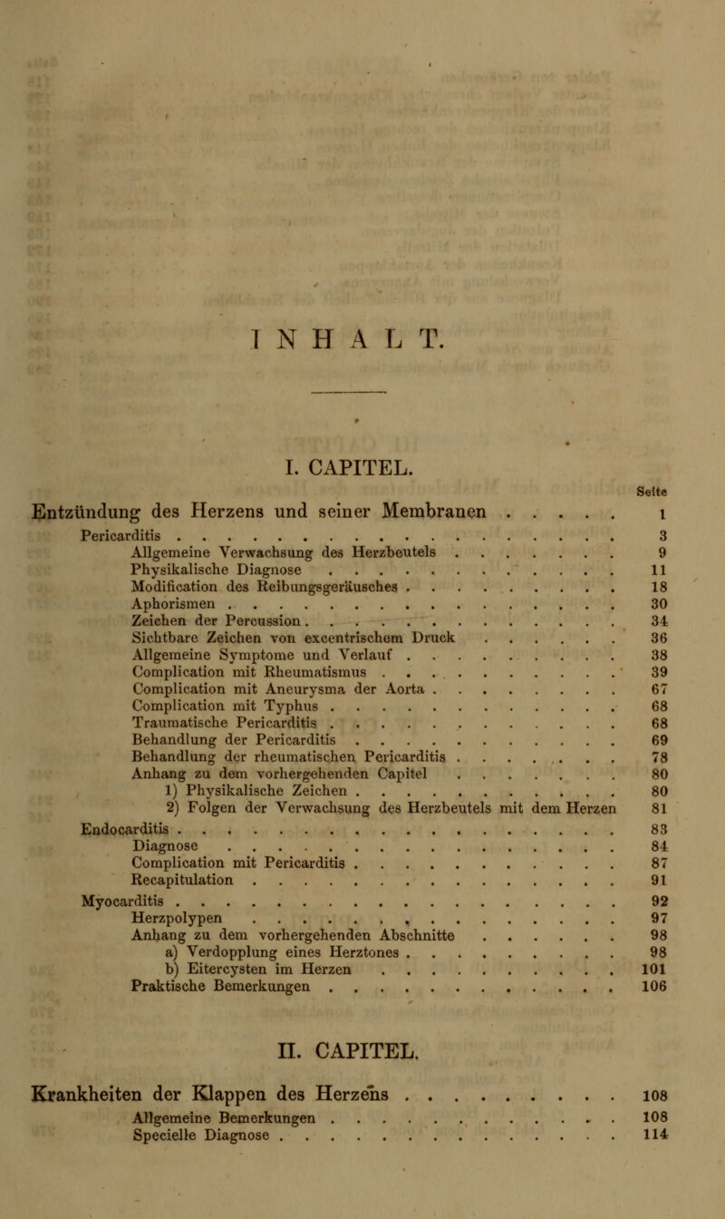 I NHAL T. I. CAPITEL. Seite Entzündung des Herzens und seiner Membranen 1 Pericarditis 3 Allgemeine Verwachsung des Herzbeutels 9 Physikalische Diagnose 11 Modification des Reibungsgeräusches 18 Aphorismen 30 Zeichen der Percussion 34 Sichtbare Zeichen von excentrischem Druck 36 Allgemeine Symptome und Verlauf 38 Complication mit Rheumatismus 39 Complication mit Aneurysma der Aorta 67 Complication mit Typhus 68 Traumatische Pericarditis 68 Behandlung der Pericarditis 69 Behandlung der rheumatischen Pericarditis 78 Anhang zu dem vorhergehenden Capitel 80 1) Physikalische Zeichen 80 2) Folgen der Verwachsung des Herzbeutels mit dem Herzen 81 Endocarditis 83 Diagnose 84 Complication mit Pericarditis 87 Recapitulation 91 Myocarditis 92 Herzpolypen 97 Anhang zu dem vorhergehenden Abschnitte 98 a) Verdopplung eines Herztones 98 b) Eitercysten im Herzen 101 Praktische Bemerkungen 106 II. CAPITEL. Krankheiten der Klappen des Herzens 108 Allgemeine Bemerkungen 108 Specielle Diagnose 114