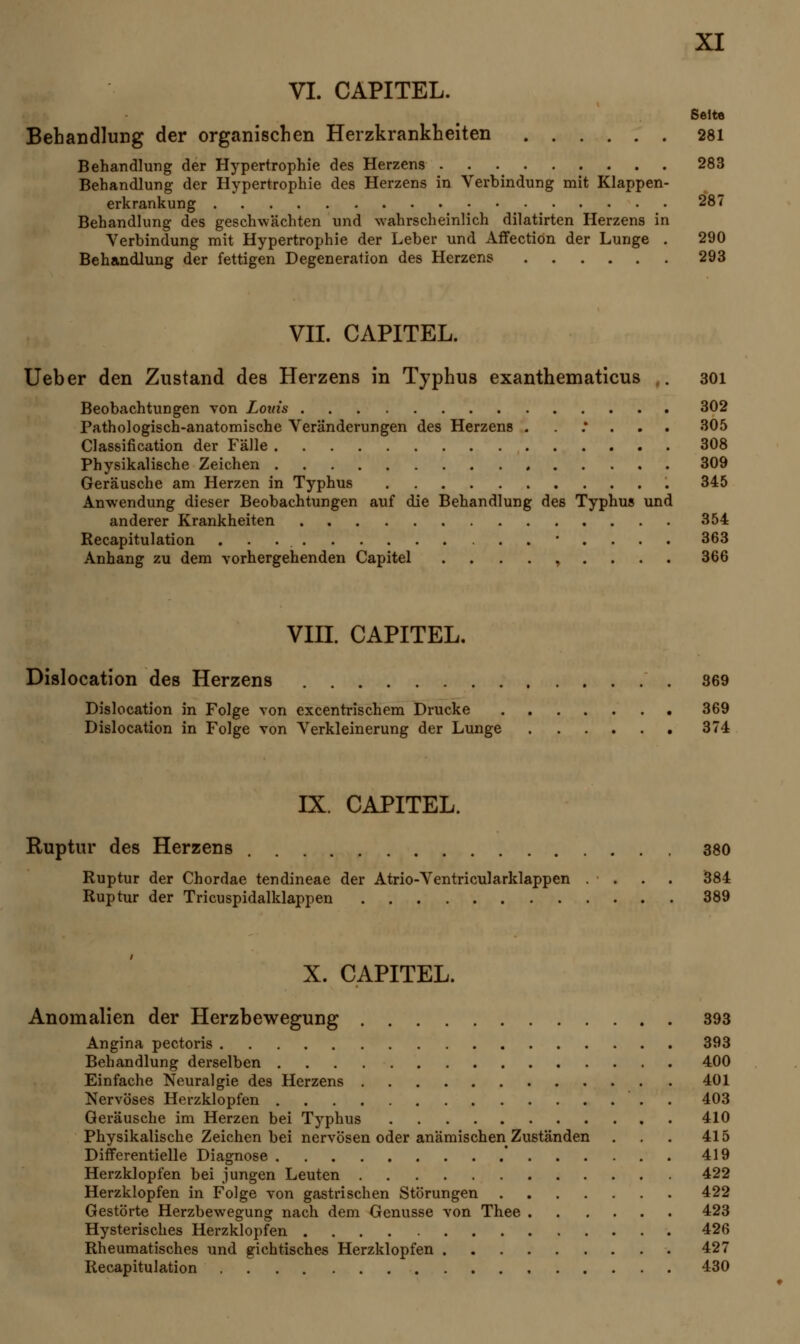 VI. CAPITEL. Seite Behandlung der organischen Herzkrankheiten 281 Behandlung der Hypertrophie des Herzens 283 Behandlung der Hypertrophie des Herzens in Verbindung mit Klappen- erkrankung 287 Behandlung des geschwächten und wahrscheinlich dilatirten Herzens in Verbindung mit Hypertrophie der Leber und Affection der Lunge . 290 Behandlung der fettigen Degeneration des Herzens 293 VII. CAPITEL. Ueber den Zustand des Herzens in Typhus exanthematicus . 301 Beobachtungen von Louis 302 Pathologisch-anatomische Veränderungen des Herzens . ..*... 305 Classification der Fälle 308 Physikalische Zeichen 309 Geräusche am Herzen in Typhus 345 Anwendung dieser Beobachtungen auf die Behandlung des Typhus und anderer Krankheiten 354 Recapitulation 363 Anhang zu dem vorhergehenden Capitel ......... 366 VIII. CAPITEL. Dislocation des Herzens 869 Dislocation in Folge von excentrischem Drucke 369 Dislocation in Folge von Verkleinerung der Lunge 374 IX. CAPITEL. Ruptur des Herzens 380 Ruptur der Chordae tendineae der Atrio-Ventricularklappen . . . . 384 Ruptur der Tricuspidalklappen 389 X. CAPITEL. Anomalien der Herzbewegung 393 Angina pectoris 393 Behandlung derselben 400 Einfache Neuralgie des Herzens 401 Nervöses Herzklopfen . 403 Geräusche im Herzen bei Typhus 410 Physikalische Zeichen bei nervösen oder anämischen Zuständen ... 415 Differentielle Diagnose * 419 Herzklopfen bei jungen Leuten 422 Herzklopfen in Folge von gastrischen Störungen 422 Gestörte Herzbewegung nach dem Genüsse von Thee 423 Hysterisches Herzklopfen 426 Rheumatisches und gichtisches Herzklopfen 427 Recapitulation 430