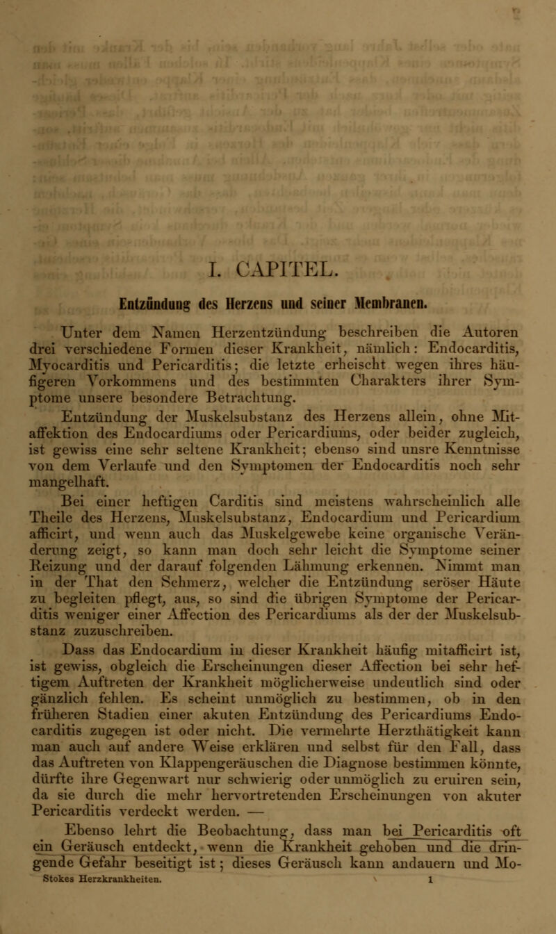 Entzündung des Herzens und seiuer Membranen. Unter dem Namen Herzentzündung beschreiben die Autoren drei verschiedene Formen dieser Krankheit, nämlich: Endocarditis, Myocarditis und Pericarditis; die letzte erheischt wegen ihres häu- figeren Vorkommens und des bestimmten Charakters ihrer Sym- ptome unsere besondere Betrachtung. Entzündung der Muskelsubstanz des Herzens allein, ohne Mit- affektion des Endocardiums oder Pericardiüms, oder beider zugleich, ist gewiss eine sehr seltene Krankheit; ebenso sind unsre Kenntnisse von dem Verlaufe und den Symptomen der Endocarditis noch sehr mangelhaft. Bei einer heftigen Carditis sind meistens wahrscheinlich alle Theile des Herzens, Muskelsubstanz, Endocardium und Pericardium afficirt, und wenn auch das Muskelgewebe keine organische Verän- derung zeigt, so kann man doch sehr leicht die Symptome seiner Reizung und der darauf folgenden Lähmung erkennen. Nimmt man in der That den Schmerz, welcher die Entzündung seröser Häute zu begleiten pflegt, aus, so sind die übrigen Symptome der Pericar- ditis weniger einer Affection des Pericardiüms als der der Muskelsub- stanz zuzuschreiben. Dass das Endocardium in dieser Krankheit häufig mitafficirt ist, ist gewiss, obgleich die Erscheinungen dieser Affection bei sehr hef- tigem Auftreten der Krankheit möglicherweise undeutlich sind oder gänzlich fehlen. Es scheint unmöglich zu bestimmen, ob in den früheren Stadien einer akuten Entzündung des Pericardiüms Endo- carditis zugegen ist oder nicht. Die vermehrte Herzthätigkeit kann man auch auf andere AVeise erklären und selbst für den Fall, dass das Auftreten von Klappengeräuschen die Diagnose bestimmen könnte, dürfte ihre Gegenwart nur schwierig oder unmöglich zu eruiren sein, da sie durch die mehr hervortretenden Erscheinungen von akuter Pericarditis verdeckt werden. — Ebenso lehrt die Beobachtung, dass man bei Pericarditis oft ein Geräusch entdeckt, wenn die Krankheit gehoben und die drin- gende Gefahr beseitigt ist; dieses Geräusch kann andauern und Mo- Stokes Herzkrankheiten. 1