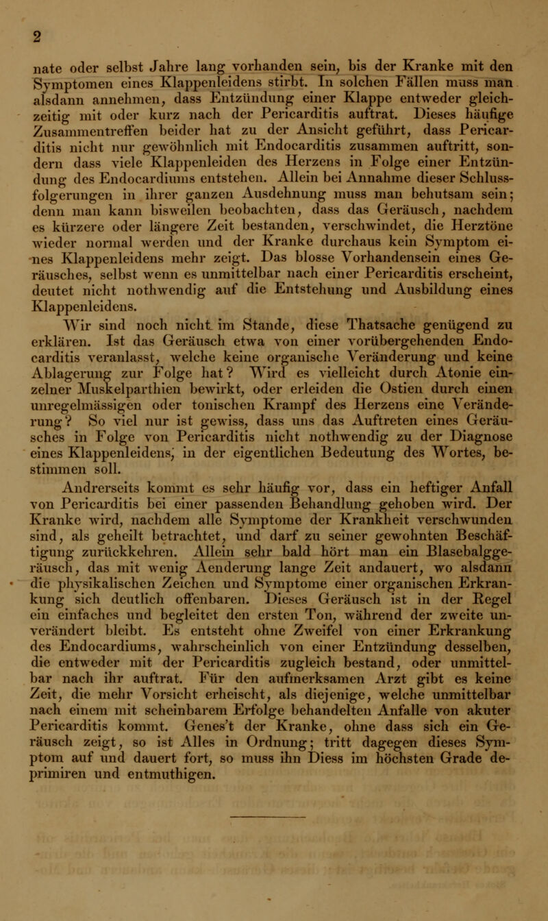 nate oder selbst Jahre lang vorhanden sein, bis der Kranke mit den Symptomen eines Klappenleidens stirbt. In solchen Fällen muss man alsdann annehmen, dass Entzündung einer Klappe entweder gleich- zeitig mit oder kurz nach der Pericarditis auftrat. Dieses häufige Zusammentreffen beider hat zu der Ansicht geführt, dass Pericar- ditis nicht nur gewöhnlich mit Endocarditis zusammen auftritt, son- dern dass viele Klappenleiden des Herzens in Folge einer Entzün- dung des Endocardiums entstehen. Allein bei Annahme dieser Schluss- folgerungen in ihrer ganzen Ausdehnung muss man behutsam sein; denn man kann bisweilen beobachten, dass das Geräusch, nachdem es kürzere oder längere Zeit bestanden, verschwindet, die Herztöne wieder normal werden und der Kranke durchaus kein Symptom ei- nes Klappenleidens mehr zeigt. Das blosse Vorhandensein eines Ge- räusches, selbst wenn es unmittelbar nach einer Pericarditis erscheint, deutet nicht nothwendig auf die Entstehung und Ausbildung eines Klappenleidens. Wir sind noch nicht im Stande, diese Thatsache genügend zu erklären. Ist das Geräusch etwa von einer vorübergehenden Endo- carditis veranlasst, welche keine organische Veränderung und keine Ablagerung zur Folge hat? Wird es vielleicht durch Atonie ein- zelner Muskelparthien bewirkt, oder erleiden die Ostien durch einen unregelmässigen oder tonischen Krampf des Herzens eine Verände- rung? So viel nur ist gewiss, dass uns das Auftreten eines Geräu- sches in Folge von Pericarditis nicht nothwendig zu der Diagnose eines Klappenleidens; in der eigentlichen Bedeutung des Wortes, be- stimmen soll. Andrerseits kommt es sehr häufig vor, dass ein heftiger Anfall von Pericarditis bei einer passenden Behandlung gehoben wird. Der Kranke wird, nachdem alle Symptome der Krankheit verschwunden sind, als geheilt betrachtet, und darf zu seiner gewohnten Beschäf- tigung zurückkehren. Allein sehr bald hört man ein Blasebalgge- räusch, das mit wenig Aenderung lange Zeit andauert, wo alsdann die physikalischen Zeichen und Symptome einer organischen Erkran- kung sich deutlich offenbaren. Dieses Geräusch ist in der Regel ein einfaches und begleitet den ersten Ton, während der zweite un- verändert bleibt. Es entsteht ohne Zweifel von einer Erkrankung des Endocardiums, wahrscheinlich von einer Entzündung desselben, die entweder mit der Pericarditis zugleich bestand, oder unmittel- bar nach ihr auftrat. Für den aufmerksamen Arzt gibt es keine Zeit, die mehr Vorsicht erheischt, als diejenige, welche unmittelbar nach einem mit scheinbarem Erfolge behandelten Anfalle von akuter Pericarditis kommt. Genes't der Kranke, ohne dass sich ein Ge- räusch zeigt, so ist Alles in Ordnung; tritt dagegen dieses Sym- ptom auf und dauert fort, so muss ihn Diess im höchsten Grade de- primiren und entmuthigen.