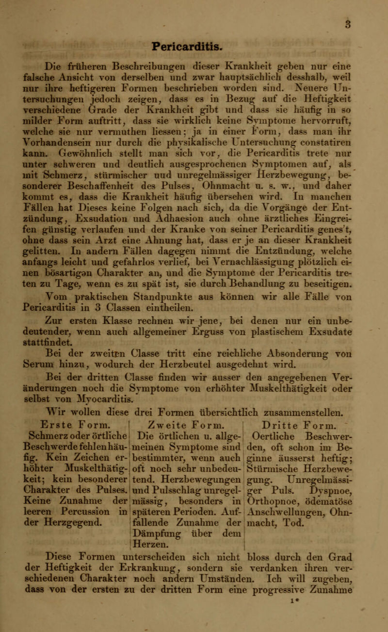 Pericarditis. Die früheren Beschreibungen dieser Krankheit geben nur eine falsche Ansicht von derselben und zwar hauptsächlich desshalb, weil nur ihre heftigeren Formen beschrieben worden sind. Neuere 1 Un- tersuchungen jedoch zeigen, dass es in Bezug auf die Heftigkeit verschiedene Grade der Krankheit gibt und häufig in so milder Form auftritt, dass sie wirklich keine Symptome hervorruft, welche sie nur vennuthen Hessen: ja in einer Form, dass man ihr Vorhandensein nur durch die physikalische Untersuchung constatiren kann. Gewöhnlich stellt man sieh vor. die Pericarditis trete mit- unter schweren und deutlich ausgesprochenen Symptomen auf, als mit Schmerz, stürmischer uud unregelmässiger Herzbewegung, be- sonderer Beschaffenheit des Pulses, Ohnmacht u. s. w., und daher kommt es, dass die Krankheit häufig übersehen wird. In manchen Fällen hat Dieses keine Folgen nach sich, da die Vorgänge der Ent- zündung, Exsudation und Adhaesion auch ohne ärztliches Eingrei- fen günstig verlaufen und der Kranke von seiner Pericarditis genest, ohne dass sein Arzt eine Ahnung hat, dass er je an dieser Krankheit gelitten. In andern Fällen dagegen nimmt die Entzündung, welche anfangs leicht und gefahrlos verlief, bei Vernachlässigung plötzlich ei- nen bösartigen Charakter an, und die Symptome der Pericarditis tre- ten zu Tage, wenn es zu spät ist, sie durch Behandlung zu beseitigen. Vom praktischen Standpunkte aus können wir alle Fälle von Pericarditis in 3 Classen eintheilen. Zur ersten Klasse rechnen wir jene, bei denen nur ein unbe- deutender, wenn auch allgemeiner Erguss von plastischem Exsudate stattfindet. Bei der zweiten Classe tritt eine reichliche Absonderung von Serum hinzu, wodurch der Herzbeutel ausgedehnt wird. Bei der dritten Classe finden wir ausser den angegebenen Ver- änderungen noch die Symptome von erhöhter Muskelthätigkeit oder selbst von Myocarditis. Wir wollen diese drei Formen übersichtlich zusammenstellen. Erste Form. Zweite Form. Dritte Form. Schmerz oder örtliche Die örtlichen u. allge- Oertliche Beschwer- Beschwerde fehlen hau- meinen Symptome sind den, oft schon im Be- fig. Kein Zeichen er- bestimmter, wenn auch ginne äusserst heftig; höhter Muskelthätig- oft noch sehr unbedeu- Stürmische Herzbewe- keit; kein besonderer tend. Herzbewegungen gung. Unregelmässi- Charakter des Pulses, und Pulsschlag unregel- ger Pul-. 1 >\ spnoe, Keine Zunahme der massig, besonders in Orthopnoe, ödematöse leeren Percussion in späteren Perioden. Auf- Anschwellungen, Ohn- der Herzgegend. fallende Zunahme der macht, Tod. Dämpfung über dem Herzen. Diese Formen unterscheiden sich nicht bloss durch den Grad der Heftigkeit der Erkrankimg, sondern sie verdanken ihren ver- schiedenen Charakter noch andern Umständen. Ich will zugeben, dass von der ersten zu der dritten Form eine progressive Zunahme