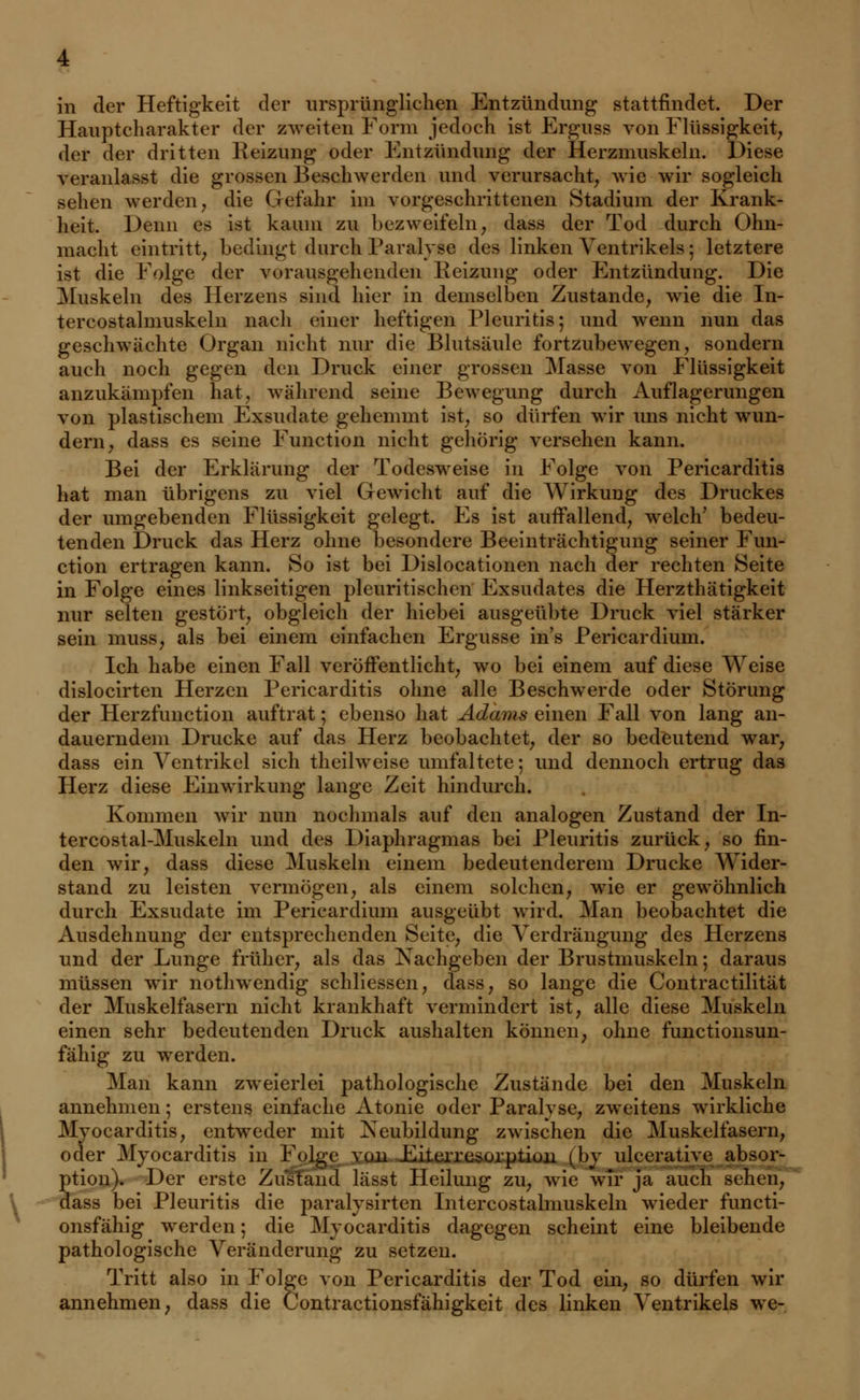 in der Heftigkeit der ursprünglichen Entzündung stattfindet. Der Hauptcharakter der zweiten Form jedoch ist Erguss von Flüssigkeit, der der dritten Reizung oder Entzündung der Herzmuskeln. Diese veranlasst die grossen Beschwerden und verursacht, wie wir sogleich sehen werden, die Gefahr im vorgeschrittenen Stadium der Krank- heit. Denn es ist kaum zu bezweifeln, dass der Tod durch Ohn- macht eintritt, bedingt durch Paralyse des linken Ventrikels; letztere ist die Folge der vorausgehenden Reizung oder Entzündung. Die Muskeln des Herzens sind hier in demselben Zustande, wie die In- tercostalmuskeln nach einer heftigen Pleuritis; und wenn nun das geschwächte Organ nicht nur die Blutsäule fortzubewegen, sondern auch noch gegen den Druck einer grossen Masse von Flüssigkeit anzukämpfen hat, während seine Bewegung durch Auflagerungen von plastischem Exsudate gehemmt ist, so dürfen wir uns nicht wun- dern, dass es seine Function nicht gehörig versehen kann. Bei der Erklärung der Todesweise in Folge von Pericarditis hat man übrigens zu viel Gewicht auf die Wirkung des Druckes der umgebenden Flüssigkeit gelegt. Es ist auffallend, welch' bedeu- tenden Druck das Herz ohne besondere Beeinträchtigung seiner Fun- ction ertragen kann. So ist bei Dislocationen nach der rechten Seite in Folge eines linkseitigen pleuritischen Exsudates die Herzthätigkeit nur selten gestört, obgleich der hiebei ausgeübte Druck viel stärker sein muss, als bei einem einfachen Ergüsse ins Pericardium. Ich habe einen Fall veröffentlicht, wo bei einem auf diese Weise dislocirten Herzen Pericarditis ohne alle Beschwerde oder Störung der Herzfunction auftrat; ebenso hat Adams einen Fall von lang an- dauerndem Drucke auf das Herz beobachtet, der so bedeutend war, dass ein Ventrikel sich theilweise umfaltete; und dennoch ertrug das Herz diese Einwirkung lange Zeit hindurch. Kommen wir nun nochmals auf den analogen Zustand der In- tercostal-Muskeln und des Diaphragmas bei Pleuritis zurück, so fin- den wir, dass diese Muskeln einem bedeutenderem Drucke Wider- stand zu leisten vermögen, als einem solchen, wie er gewöhnlich durch Exsudate im Pericardium ausgeübt wird. Man beobachtet die Ausdehnung der entsprechenden Seite, die Verdrängung des Herzens und der Lunge früher, als das Nachgeben der Brustmuskeln; daraus müssen wir nothwendig schliessen, dass, so lange die Contractilität der Muskelfasern nicht krankhaft vermindert ist, alle diese Muskeln einen sehr bedeutenden Druck aushalten können, ohne funetionsun- fähig zu werden. Man kann zweierlei pathologische Zustände bei den Muskeln annehmen; erstens einfache Atonie oder Paralyse, zweitens wirkliche Myocarditis, entweder mit Neubildung zwischen die Muskelfasern, oder Myocarditis in Folge von Eiterresorption (by ulcerativc absor- ption). Der erste Zusfänd lässt Heilung zu, wie wir ja auch sehen, dass bei Pleuritis die paralysirten Intercostalmuskeln wieder funeti- onsfähig werden; die Myocarditis dagegen scheint eine bleibende pathologische Veränderung zu setzen. Tritt also in Folge von Pericarditis der Tod ein, so dürfen wir annehmen, dass die Contractionsfähigkeit des linken Ventrikels we-