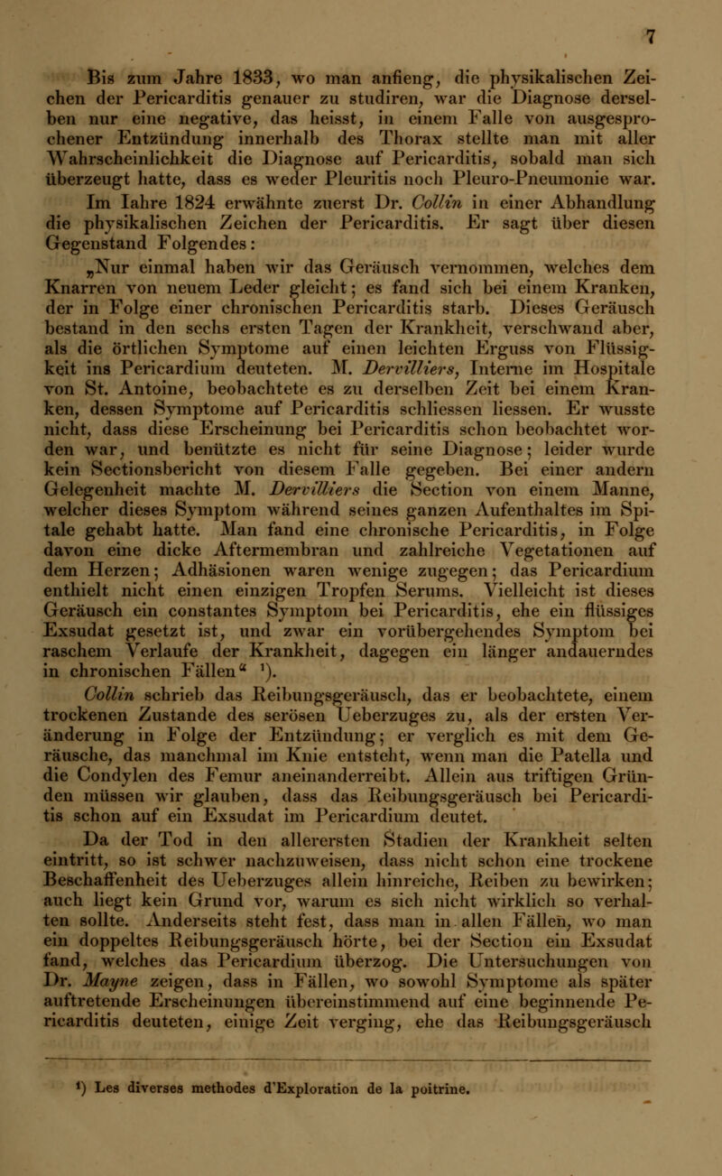 Bis zum Jahre 1833, wo man anneng, die physikalischen Zei- chen der Pericarditis genauer zu studiren, war die Diagnose dersel- ben nur eine negative, das heisst, in einem Falle von ausgespro- chener Entzündung innerhalb des Thorax stellte man mit aller Wahrscheinlichkeit die Diagnose auf Pericarditis, sobald man sich überzeugt hatte, dass es weder Pleuritis noch Pleuro-Pneumonie war. Im Iahre 1824 erwähnte zuerst Dr. Collin in einer Abhandlung die physikalischen Zeichen der Pericarditis. Er sagt über diesen Gegenstand Folgendes: „Nur einmal haben wir das Geräusch vernommen, welches dem Knarren von neuem Leder gleicht; es fand sich bei einem Kranken, der in Folge einer chronischen Pericarditis starb. Dieses Geräusch bestand in den sechs ersten Tagen der Krankheit, verschwand aber, als die örtlichen Symptome auf einen leichten Erguss von Flüssig- keit ins Pericardium deuteten. M. Dervilliers, Interne im Hospitale von St. Antoine, beobachtete es zu derselben Zeit bei einem Kran- ken, dessen Symptome auf Pericarditis schliessen Hessen. Er wusste nicht, dass diese Erscheinung bei Pericarditis schon beobachtet wor- den war, und benützte es nicht für seine Diagnose; leider wurde kein Sectionsbericht von diesem Falle gegeben. Bei einer andern Gelegenheit machte M. Dervilliers die Section von einem Manne, welcher dieses Symptom während seines ganzen Aufenthaltes im Spi- tale gehabt hatte. Man fand eine chronische Pericarditis, in Folge davon eine dicke Aftermembran und zahlreiche Vegetationen auf dem Herzen; Adhäsionen waren wenige zugegen; das Pericardium enthielt nicht einen einzigen Tropfen Serums. Vielleicht ist dieses Geräusch ein constantes Symptom bei Pericarditis, ehe ein flüssiges Exsudat gesetzt ist, und zwar ein vorübergehendes Symptom bei raschem Verlaufe der Krankheit, dagegen ein länger andauerndes in chronischen Fällena '). Collin schrieb das Reibungsgeräusch, das er beobachtete, einem trockenen Zustande des serösen Üeberzuges zu, als der ersten Ver- änderung in Folge der Entzündung; er verglich es mit dem Ge- räusche, das manchmal im Knie entsteht, wenn man die Patella und die Condylen des Femur aneinanderreiht. Allein aus triftigen Grün- den müssen wir glauben, dass das Reibungsgeräusch bei Pericardi- tis schon auf ein Exsudat im Pericardium deutet. Da der Tod in den allerersten Stadien der Krankheit selten eintritt, so ist schwer nachzuweisen, dass nicht schon eine trockene Beschaffenheit des Üeberzuges allein hinreiche, Reiben zu bewirken; auch liegt kein Grund vor, warum es sich nicht wirklich so verhal- ten sollte. Anderseits steht fest, dass man in allen Fällen, wo man ein doppeltes Reibungsgeräusch hörte, bei der Section ein Exsudat fand, welches das Pericardium überzog. Die Untersuchungen von Dr. Mayne zeigen, dass in Fällen, wo sowohl Symptome als später auftretende Erscheinungen übereinstimmend auf eine beginnende Pe- ricarditis deuteten, einige Zeit verging, ehe das Reibungsgeräusch *) Les diverses methodes d'Exploration de la poitrine.