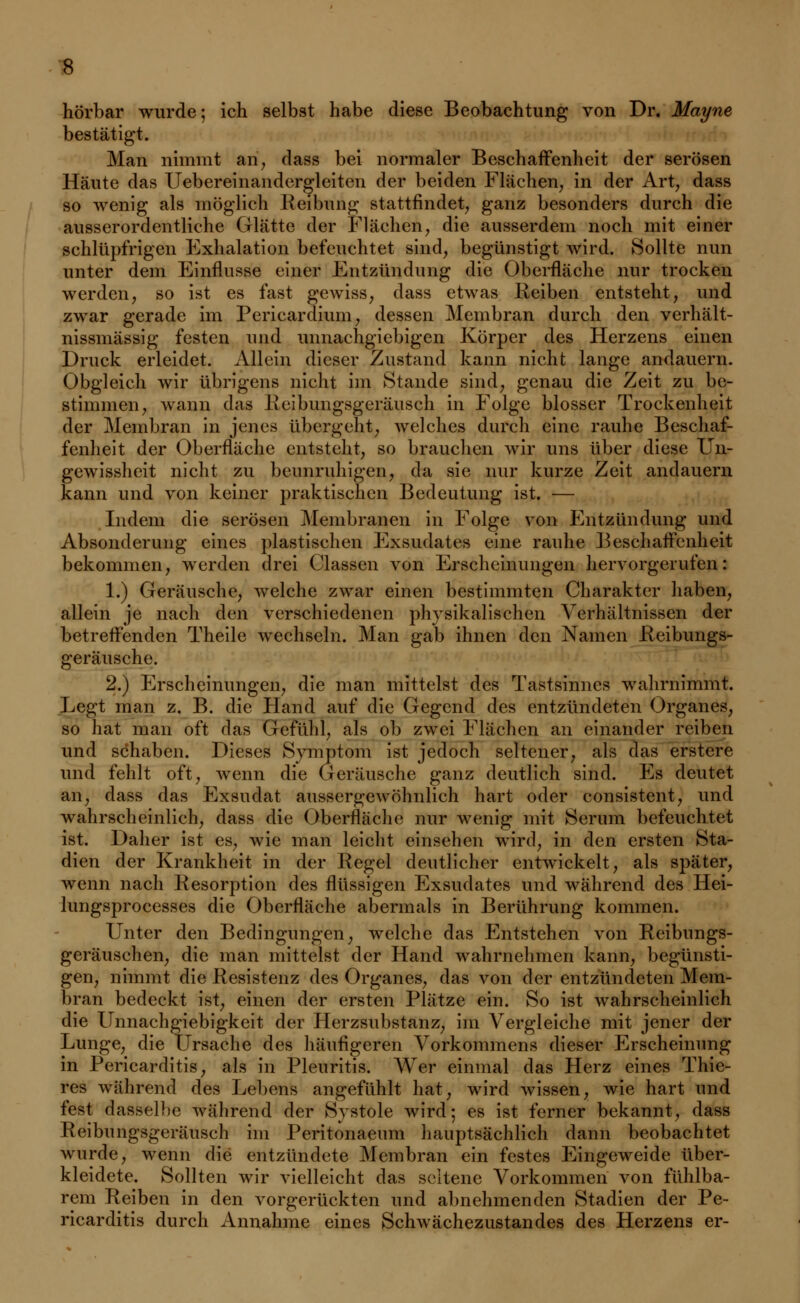 hörbar wurde; ich selbst habe diese Beobachtung von Dr. Mayne bestätigt. Man nimmt an, dass bei normaler Beschaffenheit der serösen Häute das Uebereinandergleiten der beiden Flächen, in der Art, dass so wenig als möglich Reibung stattfindet, ganz besonders durch die ausserordentliche Glätte der Flächen, die ausserdem noch mit einer schlüpfrigen Fxhalation befeuchtet sind, begünstigt wird. Sollte nun unter dem Einflüsse einer Entzündung die Oberfläche nur trocken werden, so ist es fast gewiss, dass etwas Reiben entsteht, und zwar gerade im Pericardium, dessen Membran durch den verhält- nissmässig festen und unnachgiebigen Körper des Herzens einen Druck erleidet. Allein dieser Zustand kann nicht lange andauern. Obgleich wir übrigens nicht im Stande sind, genau die Zeit zu be- stimmen, wann das Reibungsgeräusch in Folge blosser Trockenheit der Membran in jenes übergeht, welches durch eine rauhe Beschaf- fenheit der Oberfläche entsteht, so brauchen wir uns über diese Un- gewissheit nicht zu beunruhigen, da sie nur kurze Zeit andauern kann und von keiner praktischen Bedeutung ist. — Indem die serösen Membranen in Folge von Entzündung und Absonderung eines plastischen Exsudates eine rauhe Beschaffenheit bekommen, werden drei Classen von Erscheinungen hervorgerufen: 1.) Geräusche, welche zwar einen bestimmten Charakter haben, allein je nach den verschiedenen physikalischen Verhältnissen der betreffenden Theile wechseln. Man gab ihnen den Namen Reibungs- geräusche. 2.) Erscheinungen, die man mittelst des Tastsinnes wahrnimmt. Legt man z. B. die Hand auf die Gegend des entzündeten Organes, so hat man oft das Gefühl, als ob zwei Flächen an einander reiben und schaben. Dieses Symptom ist jedoch seltener, als das erstere und fehlt oft, wenn die Geräusche ganz deutlich sind. Es deutet an, dass das Exsudat aussergewöhnlich hart oder consistent, und wahrscheinlich, dass die Oberfläche nur wenig mit Serum befeuchtet ist. Dane* ist es, wie man leicht einsehen wird, in den ersten Sta- dien der Krankheit in der Regel deutlicher entwickelt, als später, wenn nach Resorption des flüssigen Exsudates und während des Hei- lungsprocesses die Oberfläche abermals in Berührung kommen. Unter den Bedingungen, welche das Entstehen von Reibungs- geräuschen, die man mittelst der Hand wahrnehmen kann, begünsti- gen, nimmt die Resistenz des Organes, das von der entzündeten Mem- bran bedeckt ist, einen der ersten Plätze ein. So ist wahrscheinlich die Unnachgiebigkeit der Herzsubstanz, im Vergleiche mit jener der Lunge, die Ursache des häufigeren Vorkommens dieser Erscheinung in Pericarditis, als in Pleuritis. Wer einmal das Herz eines Thie- res während des Lebens angefühlt hat, wird wissen, wie hart und fest dasselbe während der Systole wird; es ist ferner bekannt, dass Reibungsgeräusch im Peritonaeum hauptsächlich dann beobachtet wurde, wenn die entzündete Membran ein festes Eingeweide über- kleidete. Sollten wir vielleicht das seltene Vorkommen von fühlba- rem Reiben in den vorgerückten und abnehmenden Stadien der Pe- ricarditis durch Annahme eines Schwächezustandes des Herzens er-