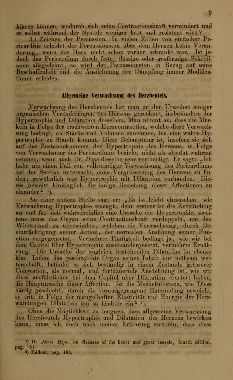 klären können, wodurch sich seine Contractionskraft vermindert und es selbst während der Systole weniger hart und resistent wird? 3.) Zeichen der Percussion. In vielen Fällen von einfacher Pe- ricarditis erleidet der Percussionston über dem Herzen keine Verän- derung, wenn das Herz nicht schon vorher erkrankt war. Ist je- doch das Pcricardium durch feste, flüssige oder gasförmige Sekreti- onen ausgedehnt, so wird der Percussionston in Bezug auf seine Beschaffenheit und die Ausdehnung der Dämpfung immer Modifika- tionen erleiden. Allgemeine Verwachsung des Herzbeutels. .Verwachsung des Herzbeutels hat man zu den Ursachen einiger organischen Veränderungen des Herzens gerechnet, insbesondere der Hypertrophie und Dilatation desselben. Man nimmt an, dass die Mus- keln in Folge der erschwerten Herzcontraction, welche diese Verwach- sung bedingt, an Stärke und Volumen zunehmen, bis eine wahre Hy- pertrophie zu Stande kommt. Diese Behauptung ist, insofern sie sich auf das Zustandekommen der Hypertrophie des Herzens, in Folge von Verwachsung des Pericardiums bezieht, nicht als absolut wahrzu- nehmen, wenn auch Dr. ILope dieselbe sehr vertheidigt. Er sagt: „Ich habe nie einen Fall von vollständiger Verwachsung des Pericardiums bei der Section untersucht, ohne Vergrösserung des Herzens zu fin- den; gewöhnlich war Hypertrophie mit Dilatation vorhanden. Die- ses beweist hinlänglich die innige Beziehung dieser Affectionen zu einandera *). An einer andern Stelle sagt er: „Es ist leicht einzusehen, wie Verwachsung Hypertrophie erzeugt; denn erstens ist die Entzündung an und für sich wahrscheinlich eine Ursache der Hypertrophie, zwei- tens muss das Organ seine Contractionskraft verdoppeln, um den Widerstand zu überwinden, welchen die Verwaehsung, durch Be- einträchtigung seiner Action, der normalen Ausübung seiner Fun- ction entgegensetzt. Vermehrte Thätigkeit bedingt ja, wie wir bei dem Capitel über Hypertrophie auseinandergesetzt, vermehrte Ernäh- rung. Die Ursache der zugleich bestehenden Dilatation ist ebenso klar. Indem das geschwächte Organ seinen Inhalt nur mühsam wei- terschafft, befindet es sich beständig in einem Zustande grösserer Congestion, als normal, und fortdauernde Ausdehnung ist, wie wir diess ausführlicher bei dem Capitel über Dilatation erörtert haben, die Hauptursache dieser Affection. Ist die Muskelsubstanz, wie Diess häufig geschieht, durch die vorausgegangene Entzündung erweicht, so tritt in Folge der mangelhaften Elasticität und Energie der Herz- wandungen Dilatation um so leichter eina 2). Ohne die Möglichkeit zu leugnen, dass allgemeine Verwachsung des Herzbeutels Hypertrophie und Dilatation des Herzens bewirken kann, muss ich doch nach meiner Erfahrung zweifeln, dass diess *) Dr. James Hope, on diseases of the heart and great vessels, fourth edition, pag. 181. 2) Ibidem, pag. 184.