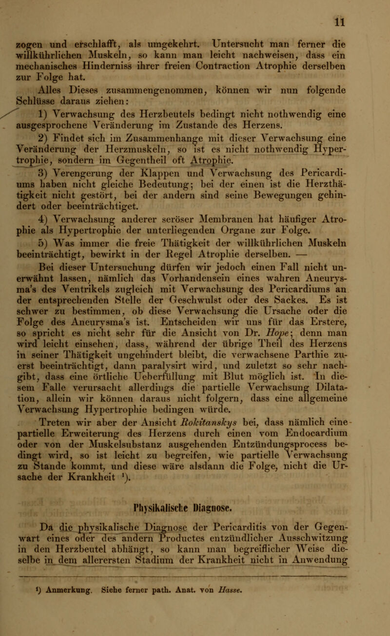 zogen und erschlafft, als umgekehrt. Untersucht man ferner die wiflkührlichen Muskeln, so kann man leicht nachweisen, dass ein mechanisches Hinderniss ihrer freien Contraction Atrophie derselben zur Folge hat. Alles Dieses zusammengenommen, können wir nun folgende Schlüsse daraus ziehen: 1) Verwachsung des Herzbeutels bedingt nicht nothwendig eine ausgesprochene Veränderung im Zustande des Herzens. 2) Findet sich im Zusammenhange mit dieser Verwachsung eine Veränderung der Herzmuskeln, so ist es nicht nothwendig Hyper- trophie, sondern im Gegentheil oft Atrophie. 3) Verengerung der Klappen und Verwachsung des Pericardi- ums haben nicht gleiche Bedeutung; bei der einen ist die Herzthä- tigkeit nicht gestört, bei der andern sind seine Bewegungen gehin- dert oder beeinträchtiget. 4) Verwachsung anderer seröser Membranen hat häufiger Atro- phie als Hypertrophie der unterliegenden Organe zur Folge. 5) Was immer die freie Thätigkeit der willkührlichen Muskeln beeinträchtigt, bewirkt in der Kegel Atrophie derselben. — Bei dieser Untersuchung dürfen wir jedoch einen Fall nicht un- erwähnt lassen, nämlich das Vorhandensein eines wahren Aneurys- ma's des Ventrikels zugleich mit Verwachsung des Pericardiums an der entsprechenden Stelle der Geschwulst oder des Sackes. Es ist schwer zu bestimmen, ob diese Verwachsung die Ursache oder die Folge des Aneurysma's ist. Entscheiden wir uns für das Erstere, so spricht es nicht sehr für die Ansicht von Dr. Hope; denn man wird leicht einsehen, dass, während der übrige Theil des Herzens in seiner Thätigkeit ungehindert bleibt, die verwachsene Parthie zu- erst beeinträchtigt, dann paralvsirt wird, und zuletzt so sehr nach- gibt, dass eine örtliche Ueberfüllung mit Blut möglich ist. In die- sem Falle verursacht allerdings die partielle Verwachsung Dilata- tion, allein wir können daraus nicht folgern, dass eine allgemeine Verwachsung Hypertrophie bedingen würde. Treten wir aber der Ansicht Rokitanskys bei, dass nämlich eine partielle Erweiterung des Herzens durch einen vom Endocardium oder von der Muskelsubstanz ausgehenden Entzündungsprocess be- dingt wird, so ist leicht zu begreifen, wie partielle Verwachsung zu Stande kommt, und diese wäre alsdann die Folge, nicht die Ur- sache der Krankheit '). Physikalische Diagnose. Da die physikalische Diagnose der Pericarditis von der Gegen- wart eines oder des andern Productes entzündlicher Ausschwitzung in den Herzbeutel abhängt, so kann man begreiflicher Weise die- selbe in dem allerersten Stadium der Krankheit nicht in Anwendung *) Anmerkung. Siehe ferner path. Anat. von Ilasse.