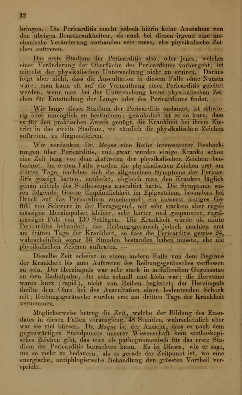 bringen. Die Pericarditis macht jedoch hierin keine Ausnahme von den übrigen Brnstkrankheiten . da auch bei diesen irgend eine me- chanische Veränderung vorhanden sein muss, ehe physikalische Zei- chen auftreten. Das erste Stadium der Pericarditis also, oder jenes; welches einet Veränderung der Oberfläche des Pericardiums vorhergeht. ist mittelst der physikalischen Untersuchung nicht zu eruiren. Daraus folgt aber nicht, dass die Auscultatiun in diesem Falle ohne Nutzen wäre: man kann oft auf die Vermuthung einer Pericarditis geleitet werden, wenn man bei der Untersuchung keine physikalischen Zei- chen für Entzündung der Lunge oder des Pericardiums findet. Wie lange dieses Stadium der Pericarditis andauert; ist schwie- rig «»der unmöglich zu bestimmen: gewöhnlich ist es so kurz, dass es für den praktischen Zweck genügt, die Krankheit bei ihrem Ein- tritt in das zweite Stadium, wo nämlich die physikalischen Zeichen auftreten, zu diagnosticiren. Wir verdanken Dr. Mayne eine Reihe interessanter Beobach- tungen über Pericarditis, und zwar wurden einige Kranke schon eine Zeit lang vor dem Auftreten der phvsikalischen Zeichen beo- bachtet. Im ersten Falle wurden die physikalischen Zeichen erst am dritten Tage, nachdem sich die allgemeinen Symptome der Pericar- ditis gezeigt hatten, entdeckt, obgleich man den Kranken (äglich genau mittels des Stethoscopes auscultirt hatte. Die Symptome wa- ren folgende: Grpsse Empfindlichkeit im Epigastrium, besonders bei Druck auf das Perieardium zunehmend: ein äusserst lästiges Ge- fühl von Schwere in der Herzgegend, mit sehr starkem aber regel- mässigen Herzimpulse; kleiner, sehr harter und gespannter, regel- mässiger Puls von 130 Schlägen. Die Krankheit wurde als akute Pericarditis behandelt, das Reibungsgeräusch jedoch erschien erst am dritten Tage der Krankheit, so dass die Pericarditis gewiss 24, wahrscheinlich sogar 36 Stunden bestanden haben musste, ehe die physikalischen Zeichen auftraten. — Dieselbe Zeit scheint in einein andern Falle von dem Beginne der Krankheit bis zum Auftreten des Reibungsgeräusches verflossen zu sein. Der Herzimpuls war sehr stark in auffallendem Gegensatze zu dem Radialpulse, der sehr schnell und klein war; die Herztöne waren kurz (rapid), nicht von Reiben begleitet; der Herzimpuls theilte dem Ohre bei der Auscultation einen bedeutenden Schock mit: Reibungsgeräusche wurden erst am dritten Tage der Krankheit vernommen. Möglicherweise betrug die Zeit, welche der Bildung des Exsu- dates in diesen Fällen vorausgieng, 48 Stunden, wahrscheinlich aber war sie viel kürzer. Dr. Mayne ist der Ansicht, dass es nach dem gegenwärtigen Standpuncte unserer Wissenschaft kein stethoskopi- sclies Zeichen gibt, das man als patliognomonisch für das erste Sta- dium der Pericarditis betrachten kann. Es ist Dieses, wie er sagt, um so mehr zu bedauern, als es gerade der Zeitpunct ist, wo eine energische, antiphlogistische Behandlung den grössten Vortheil ver- spricht.