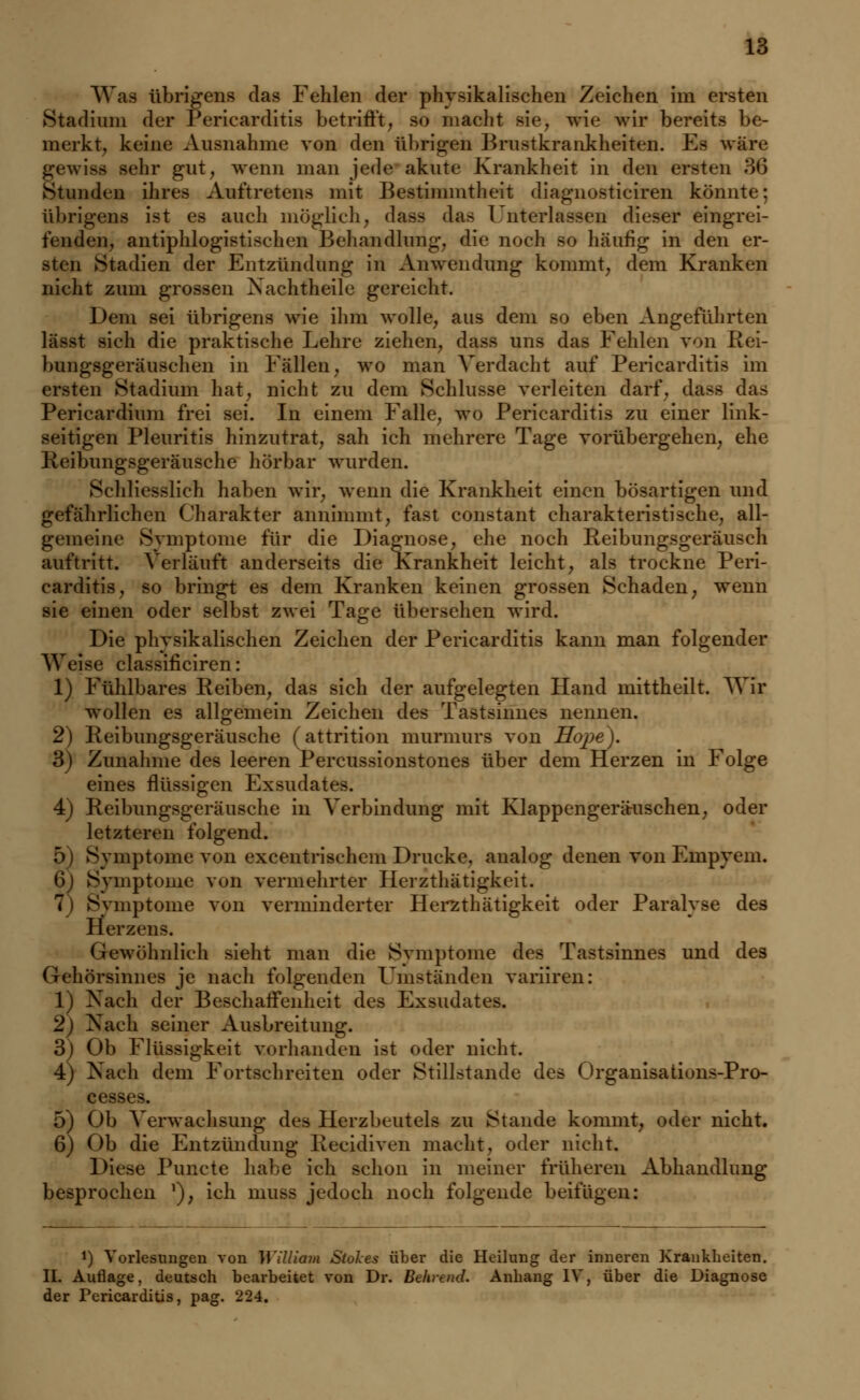 Was übrigens das Fehlen der physikalischen Zeichen im ersten Stadium der Pericarditis betrifft, so macht sie, wie wir bereits be- merkt, keine Ausnahme von den Übrigen Brustkrankheiten. Es wiire gewiss sehr gut, wenn man jede akute Krankheit in den ersten 36 Stunden ihres Auftretens mit Bestimmtheit diagnosticiren könnte; übrigens ist es auch möglich, dass das 1 nterlassen dieser eingrei- fenden, antiphlogistischen Behandlung, die noch so häufig in den er- sten Stadien der Entzündung in Anwendung kommt, dem Kranken nicht zum grossen Nachtheile gereicht. Dem sei übrigens wie ihm wolle, aus dem so eben Angeführten lässt sich die praktische Lehre ziehen, dass uns das Fehlen von Rei- bungsgeräusehen in Fällen, wo man Verdacht auf Pericarditis im ersten Stadium hat, nicht zu dem Schlüsse verleiten darf, dass das Pericardium frei sei. In einem Falle, wo Pericarditis zu einer link- seitigen Pleuritis hinzutrat, sah ich mehrere Tage vorübergehen, ehe Keibungsgeräusche hörbar wurden. Schliesslich haben wir, wenn die Krankheit einen bösartigen und gefährlichen Charakter annimmt, fast constant charakteristische, all- gemeine Symptome für die Diagnose, ehe noch Reibungsgeräusch auftritt. Verläuft anderseits die Krankheit leicht, als trockne Peri- carditis, so bringt es dem Kranken keinen grossen Schaden, wenn sie einen oder selbst zwei Tage übersehen wird. Die physikalischen Zeichen der Pericarditis kann man folgender Weise classificiren: 1) Fühlbares Reiben, das sich der aufgelegten Hand mittheilt. Wir wollen es allgemein Zeichen des Tastsinnes nennen. 2) Reibungsgeräusche (attrition murmurs von Hoj)e). 3) Zunahme des leeren Percussionstones über dem Herzen in Folge eines flüssigen Exsudates. 4) Reibungsgeräusche in Verbindung mit Klappengeräriischen, oder letzteren folgend. 5) Symptome von excentrischem Drucke, analog denen von Empyem. 6 Symptome von vermehrter Heizthätigkeit. 7) Symptome von verminderter Herzthätigkeit oder Paralyse des Herzens. Gewöhnlich sieht man die Symptome des Tastsinnes und des Gehörsinnes je nach folgenden Uniständen variiren: 1) Nach der Beschaffenheit des Exsudates. 2) Nach seiner Ausbreitung. 3^ Ob Flüssigkeit vorhanden ist oder nicht. 4) Nach dem Fortschreiten oder Stillstande des Organisations-Pro- cesses. 5) Ob Verwachsung des Herzbeutels zu Stande kommt, oder nicht. 6) Ob die Entzündung Recidiven macht, oder nicht. Diese Puncte habe ich schon in meiner früheren Abhandlung besprochen *), ich muss jedoch noch folgende beifügen: *) Vorlesungen von William Stokes über die Heilung der inneren Krankheiten. II. Auflage, deutsch bearbeitet von Dr. Behrend. Anhang IV, über die Diagnose der Pericarditis, pag. 224.