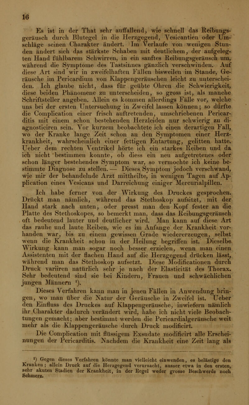 Es ist in der That sehr auffallend, wie schnell das Reibungs- geräusch durch Blutegel in die Herzgegend, Vesicantien oder Um- schläge seinen Charakter ändert. Im Verlaufe von wenigen Stun- den ändert sich das stärkste Schaben mit deutlichem, der aufgeleg- ten Hand fühlbarem Schwirren, in ein sanftes Reibungsgeräusch um, während die Symptome des Tastsinnes gänzlich verschwinden. Auf diese Art sind wir in zweifelhaften Fällen bisweilen im Stande, Ge- räusche im Pericardium von Klappengeräuschen leicht zu unterschei- den. Ich glaube nicht, dass für geübte Ohren die Schwierigkeit, diese beiden Phänomene zu unterscheiden, so gross ist, als manche Schriftsteller angeben. Allein es kommen allerdings Fälle vor, welche uns bei der ersten Untersuchung in Zweifel lassen können; so dürfte die Complication einer frisch auftretenden, umschriebenen Pericar- ditis mit einem schon bestehenden Herzleiden nur schwierig zu di- agnosticiren sein. Vor kurzem beobachtete ich einen derartigen Fall, wo der Kranke lange Zeit schon an den Symptomen einer Herz- krankheit, wahrscheinlich einer fettigen Entartung, gelitten hatte. Ueber dem rechten Ventrikel hörte ich ein starkes lieiben und da ich nicht bestimmen konnte, ob diess ein neu aufgetretenes oder schon länger bestehendes Symptom war, so vermochte ich keine be- stimmte Diagnose zu stellen. — Dieses Symptom jedoch verschwand, wje mir der behandelnde Arzt mittheilte, in wenigen Tagen auf Ap- plication eines Vesicans und Darreichung einiger Mercurialpillen. Ich habe ferner von der Wirkung des Druckes gesprochen. Drückt man nämlich, während das Stethoskop aufsitzt, mit der Hand stark nach unten, oder presst man den Kopf fester an die Platte des Stethoskopes, so bemerkt man, dass das lieibungsgeräusch oft bedeutend lauter und deutlicher wird. Man kann auf diese Art das rauhe und laute Reiben, wie es im Anfange der Krankheit vor- handen war, bis zu einein gewissen Grade wiedererzeugen, selbst wenn die Krankheit schon in der Heilung begriffen ist. Dieselbe Wirkung kann man sogar noch besser erzielen, wenn man einen Assistenten mit der flachen Hand auf die Herzgegend drücken lässt, während man das Stethoskop aufsetzt. Diese Modificationen durch Druck variiren natürlich sehr je nach der Elasticität des Thorax. Sehr bedeutend sind sie bei Kindern, Frauen und schwächlichen jungen Männern '). Dieses Verfahren kann man in jenen Fällen in Anwendung brin- gen, wo man über die Natur der Geräusche in Zweifel ist. Ueber den Einfluss des Druckes auf Klappengeräusche, inwiefern nämlich ihr Charakter dadurch verändert wird, habe ich nicht viele Beobach- tungen gemacht; aber bestimmt werden die Pericardialgeräusche weit mehr als die Klappengeräusche durch Druck modificirt. Die Complication mit flüssigem Exsudate modificirt alle Erschei- nungen der Pericarditis. Nachdem die Krankheit eine Zeit lang als *) Gegen dieses Verfahren könnte man vielleicht einwenden, es belästige den Kranken ; allein Druck auf die Herzgegend verursacht, ausser etwa in den ersten, sehr akuten Stadien der Krankheit, in der Regel weder grosse Beschwerde noch Schmerz.