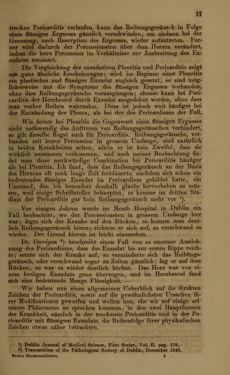 trockne Pericarditis verlaufen, kann das Reibungsgeräusch in Folge eines flüssigen Ergusses gänzlich verschwinden, um alsdann bei der Genesung, nach Resorption des Ergusses, wieder aufzutreten. Fer- ner wird dadurch der Percussionston über dem Herzen verändert, indem die leere Percussion im Verhältnisse zur Ausbreitung des Ex- sudates zunimmt. Die Vergleichung der exsudativen Pleuritis und Pericarditis zeigt uns ganz ähnliche Erscheinungen; wird im Beginne einer Pleuritis ein plastisches und flüssiges Exsudat zugleich gesetzt,' so sind mög- licherweise nur die Symptome des flüssigen Ergusses vorhanden, ohne dass Reibungsgeräusche vorausgiengen; ebenso kann bei Peri- carditis der Herzbeutel durch Exsudat ausgedehnt werden, ohne dass man vorher Reiben wahrnahm. Diess ist jedoch weit häufiger bei der Entzündung der Pleura, als bei der des Pericardiums der Fall. Wie ferner bei Pleuritis die Gegenwart eines flüssigen Ergusses nicht nothwendig das Auftreten von Reibungsgeräuschen verhindert, so gilt dieselbe Regel auch für Pericarditis. Reibungsgeräusche, ver- bunden mit leerer Percussion in grossem Umfange, sind natürlich in beiden Krankheiten selten, allein es ist kein Zweifel, dass sie wirklich zusammen vorkommen, und nach meiner Beobachtung fin- det man diese merkwürdige Combination bei Pericarditis häufiger als bei Pleuritis. Ich fand, dass das Reibungsgeräusch an der Basis des Herzens oft noch lange Zeit fortdauerte, nachdem sich schon ein bedeutendes flüssiges Exsudat im Pericardium gebildet hatte, ein Umstand, den ich besonders desshalb glaube hervorheben zu müs- sen, weil einige Schriftsteller behaupten, es komme im dritten Sta- dium der Pericarditis gar kein Reibungsgeräusch mehr vor *). Vor einigen Jahren wurde im Meath Hospital in Dublin ein Fall beobachtet, wo der Percussionston in grossem Umfange leer war; legte sich der Kranke auf den Rücken, so konnte man deut- lich Reibungsgeräusch hören; richtete er sich auf, so verschwand es wieder. Der Grund hievon ist leicht einzusehen. Dr. Gorrigan 2) beschreibt einen Fall von so enormer Ausdeh- nung des Pericardiums, dass das Exsudat bis zur ersten Rippe reich- te; setzte sich der Kranke auf, so verminderte sich das Reibüngs- geräusch, oder verschwand sogar zu Zeiten gänzlich; lag er auf dem Rücken, so war es wieder deutlich hörbar. Das Herz war von ei- nem breiigen Exsudate ganz überzogen, und im Herzbeutel fand sich eine bedeutende Menge Flüssigkeit. — Wir haben nun einen allgemeinen Ueberblick auf die direkten Zeichen der Pericarditis, sowie auf die gewöhnlichsten Ursachen ih- rer Modifikationen geworfen und wollen nun, ehe wir auf einige sel- tenere Phänomene zu sprechen kommen, in den zwei Hauptformen der Krankheit, nämlich in der trockenen Pericarditis und in der Pe- ricarditis mit flüssigem Exsudate, die Reihenfolge ihrer physikalischen Zeichen etwas näher betrachten. *) Dublin Journal of Medical Science, First Series, Vol, IL pag. 278. 2) Transactiöns of the Pathological Society of Dublin, December 1842. Stokes Herzkrankheiten. 2