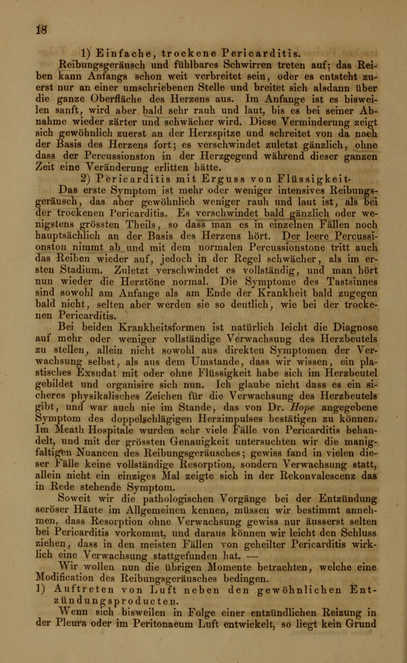 1) Einfache, trockene Pericarditis. Reibungsgeräusch und fühlbares Schwirren treten auf; das Rei- ben kann Anfangs schon weit verbreitet sein, oder es entsteht zu- erst nur an einer umschriebenen Stelle und breitet sich alsdann über die ganze Oberfläche des Herzens aus. Im Anfange ist es biswei- len sanft, wird aber bald sehr rauh und laut, bis es bei seiner Ab- nahme wieder zarter und schwächer wird. Diese Verminderung zeigt sich gewöhnlich zuerst an der Herzspitze und schreitet von da na<jh der Basis des Herzens fort; es verschwindet zuletzt gänzlich, ohne dass der Percussionston in der Herzgegend während dieser ganzen Zeit eine Veränderung erlitten hätte. 2) Pericarditis mit Erguss von Flüssigkeit- Das erste Symptom ist mehr oder weniger intensives Reibungs- geräusch, das aber gewöhnlich weniger rauh und laut ist, als bei der trockenen Pericarditis. Es verschwindet bald gänzlich oder we- nigstens grössten Theils, so dass man es in einzelnen Fällen noch hauptsächlich an der Basis des Herzens hört. Der leere Percussi- onston nimmt ab und mit dem normalen Percussionstone tritt auch das Reiben wieder auf, jedoch in der Regel schwächer, als im er- sten Stadium. Zuletzt verschwindet es vollständig, und man hört nun wieder die Herztöne normal. Die Symptome des Tastsinnes sind sowohl am Anfange als am Ende der Krankheit bald zugegen bald nicht, selten aber werden sie so deutlich, wie bei der trocke- nen Pericarditis. Bei beiden Krankheitsformen ist natürlich leicht die Diagnose auf mehr oder weniger vollständige Verwachsung des Herzbeutels zu stellen, allein nicht sowohl aus direkteu Symptomen der Ver- wachsung selbst, als aus dem Umstände, dass wir wissen, ein pla- stisches Exsudat mit oder ohne Flüssigkeit habe sich im Herzbeutel gebildet und organisire sich nun. Ich glaube nicht dass es ein si- cheres physikalisches Zeichen für die Verwachsung des Herzbeutels gibt, und war auch nie im Stande, das von Dr. Hope angegebene Symptom des doppelschlägigen Herzimpulses bestätigen zu können. Im Meatli Hospitale wurden sehr viele Fälle von Pericarditis behan- delt, und mit der grössten Genauigkeit untersuchten wir die manig- faltigen Nuancen des Reibungsgeräusches; gewiss fand in vielen die- ser Fälle keine vollständige Resorption, sondern Verwachsung statt, allein nicht ein einziges Mal zeigte sich in der Rekonvalescenz das in Rede stehende Symptom. Soweit wir die pathologischen Vorgänge bei der Entzündung seröser Häute im Allgemeinen kennen, müssen wir bestimmt anneh- men, dass Resorption ohne Verwachsung gewiss nur äusserst selten bei Pericarditis vorkommt, und daraus können wir leicht den Schluss ziehen, dass in den meisten Fällen von geheilter Pericarditis wirk- lich eine Verwachsung stattgefunden hat. — Wir wollen nun die übrigen Momente betrachten, welche eine Modifikation des Reibungsgeräusches bedingen. 1) Auftreten von Luft neben den gewöhnlichen Ent- zündungsproducten. Wenn sich bisweilen in Folge einer entzündlichen Reizung in der Pleura oder im Peritonaeum Luft entwickelt, so liegt kein Grund