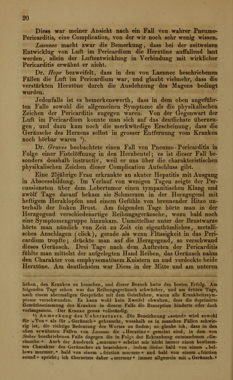 Diess war meiner Ansicht nach ein Fall von wahrer Pneumo- Pericarditis, eine Complication, von der wir noch sehr wenig wissen. Laennec macht zwar die Bemerkung, dass bei der zeitweisen Entwicklug von Luft im Pericardium die Herztöne auffallend laut werden, allein der Luftentwicklung in Verbindung mit wirklicher Pericarditis erwähnt er nicht. Dr. Hope bezweifelt, dass in den von Laennec beschriebenen Fällen die Luft im Pericardium war, und glaubt vielmehr, dass die verstärkten Herztöne durch die Ausdehnung des Magens bedingt wurden. Jedenfalls ist es bemerkenswerth, dass in dem oben angeführ- ten Falle sowohl die allgemeinen Symptome als die physikalischen Zeichen der Pericarditis zugegen waren. Von der Gegenwart der Luft im Pericardium konnte man sich auf das deutlichste überzeu- gen, und dazu kam noch die merkwürdige Erscheinung, dass die Geräusche des Herzens selbst in grosser Entfernung vom Kranken noch hörbar waren ]). Dr. Graves beobachtete einen Fall von Pneumo-Pericarditis in Folge einer Fistelöffnung in den Herzbeutel; es ist dieser Fall be- sonders desshalb instructiv, weil er uns über die charakteristischen physikalischen Zeichen dieser Complication Aufschluss gibt. Eine 25jährige Frau erkrankte an akuter Hepatitis mit Ausgang in Abscessbildung. Im Verlauf von wenigen Tagen zeigte der Per- cussionston über dem Lebertumor einen tympanitischen Klang und zwölf Tage darauf bekam sie Schmerzen in der Herzgegend mit heftigem Herzklopfen und einem Gefühle von brennender Hitze un- terhalb der linken Brust. Am folgenden Tage hörte man in der Herzgegend verschiedenartige Reibungsgeräusche, wozu bald noch eine Symptomengruppe hinzukam. Unmittelbar unter der Brustwarze hörte man nämlich von Zeit zu Zeit ein eigenthümliches, metalli- sches Anschlagen (click), gerade als wenn Flüssigkeit in das Peri- cardium tropfte; drückte man auf die Herzgegend, so verschwand dieses Geräusch. Drei Tage nach dem Auftreten der Pericarditis fühlte man mittelst der aufgelegten Hand Reiben, das Geräusch nahm den Charakter von emphysematösem Knistern an und verdeckte beide Herztöne. Am deutlichsten war Diess in der Mitte und am unteren liehen, den Kranken zu besuchen, und dieser Besuch hatte den besten Erfolg. Am folgenden Tage schon war das Reibungsgeräusch schwächer, und am dritten Tage, nach einem abermaligen Gespräche mit dem Geistlichen, waren alle Krankheitssym- ptome verschwunden. Es kann wohl kein Zweifel obwalten, dess die deprimirte Gemüthsstimmung des Kranken in diesem Falle die Resorption hinderte oder doch verlangsamte. Der Kranke genas vollständig. M Anmerkung des U ebersetzers. Die Bezeichnung „sound« wird sowohl für „Ton als für „Geräusch gebraucht, wesshalb es in manchen Fällen schwie- rig ist, die richtige Bedeutung des Wortes zu finden; so glaube ich, dass in den oben erwähnten Fällen von Laennec die „Herztöne« gemeint sind, in dem von Stokes beschriebenen Falle dagegen die in Folge der Erkrankung entstandenen «Ge- räusche.  Auch der Ausdruck „murmur« scheint mir nicht immer einen bestimm- ten Charakter des Geräusches zu bezeichnen, indem Stokes bald von einem „bei- lows murmur,« bald von einem „ friction murmur« und bald von einem „friction sound spricht; ich übersetzte daher „murmur« immer allgemein mit „Geräusch.«