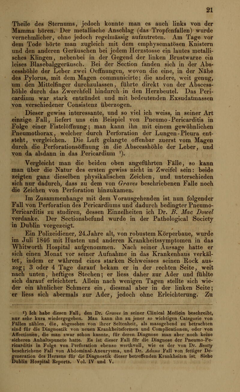 Theile des Sternums, jedoch konnte man es auch links von der Mamma hören. Der metallische Anschlag (das Tropfenfallen) wurde vernehmlicher, ohne jedoch regelmässig aufzutreten. Am Tage vor dem Tode hörte man zugleich mit dem emphysematösen Knistern und den anderen Geräuschen bei jedem Herzstosse ein lautes metalli- sches Klingen, nebenbei in der Gegend der linken Brustwarze ein leises Blasebalggeräusch. Bei der Section fanden sich in der Abs- cesshöhle der Leber zwei Oeffnungen, wovon die eine, in der Nähe des Pylorus, mit dem Magen communicirte; die andere, weit genug, um den Mittelfinger durchzulassen, führte direkt von der Abscess- höhle durch das Zwerchfell hindurch in den Herzbeutel. Das Peri- cardium war stark entzündet und mit bedeutenden Exsudatmassen von verschiedener Consistenz überzogen. Dieser gewiss interessante, und so viel ich weiss, in seiner Art einzige Fall, liefert uns ein Beispiel von Pneumo-Pericarditis in Folge einer Fistelöffnung; man kann ihn mit einem gewöhnlichen Pneumothorax, welcher durch Perforation der Lungen-Pleura ent- steht, vergleichen. Die Luft gelangte offenbar zuerst vom Magen durch die Perforationsöffnung in die Abscesshöhle der Leber, und von da alsdann in das Pericardium 1). Vergleicht man die beiden oben angeführten Fälle, so kann man über die Natur des ersten gewiss nicht in Zweifel sein: beide zeigten ganz dieselben physikalischen Zeichen, und unterschieden sich nur dadurch, dass zu dem von Graves beschriebenen Falle noch die Zeichen von Perforation hinzukamen. Im Zusammenhange mit dem Vorausgehenden ist nun folgender Fall von Perforation des Pericardiums und dadurch bedingter Pneumo- Pericarditis zu studiren, dessen Einzelheiten ich Dr. B. Mac Dowel verdanke. Der Sectionsbefund wurde in der Pathological Society in Dublin vorgezeigt. Ein Polizeidiener, 24. Jahre alt, von robustem Körperbaue, wurde im Juli 1846 mit Husten und anderen Krankheitssymptomen in das Whitworth Hospital aufgenommen. Nach seiner Aussage hatte er sich einen Monat vor seiner Aufnahme in das Krankenhaus verkäl- tet, indem er während eines starken Schweisses seinen Rock aus- zog; 3 oder 4 Tage darauf bekam er in der rechten Seite, weit nach unten, heftiges Stechen; er Hess daher zur Ader und fühlte sich darauf erleichtert. Allein nach wenigen Tagen stellte sich wie- der ein ähnlicher Schmerz ein, diesmal aber in der linken Seite; er Hess sich abermals zur Ader, jedoch ohne Erleichterung. Zu 1) Ich habe diesen Fall, den Dr. Graves in seiner Clinical Medicin beschreibt, nur sehr kurz wiedergegeben. Man kann ihn zu jener so wichtigen Categorie von Fällen zählen, die, abgesehen von ihrer Seltenheit, als massgebend zu betrachten sind für die Diagnostik von neuen Krankheitsformen und Complicationen, oder von AfFectionen, die man zwar schon kannte, für deren Diagnose man aber noch keine sicheren Anhaltspuncte hatte. Es ist dieser Fall für die Diagnose der Pneumo-Pe- ricarditis in Folge von Perforation ebenso werthvoll, wie es der von Dr. Beatty beschriebene Fall von Abdominal-Aneurysma, und Dr. Adams Fall von fettiger De- generation des Herzens für die Diagnostik dieser betreffenden Krankheiten ist. Siehe Dublin Hospital Reports. Vol. IV und V.