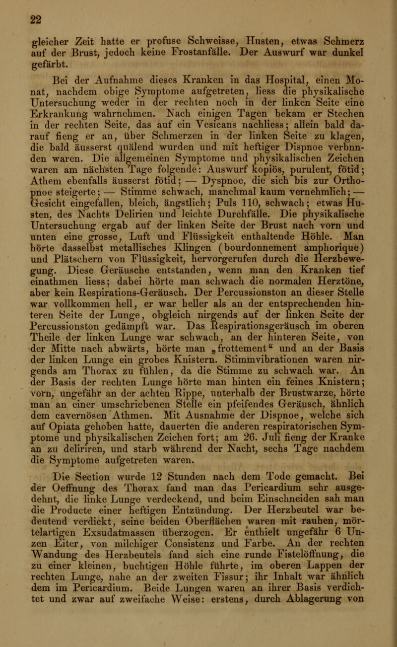 gleicher Zeit hatte er profuse Schweisse, Husten, etwas Schmerz auf der Brust, jedoch keine Frostanfälle. Der Auswurf war dunkel gefärbt. Bei der Aufnahme dieses Kranken in das Hospital, einen Mo- nat, nachdem obige Symptome aufgetreten, Hess die physikalische Untersuchung weder in der rechten noch in der linken Seite eine Erkrankung wahrnehmen. Nach einigen Tagen bekam er Stechen in der rechten Seite, das auf ein Vesicans nachliess; allein bald da- rauf fieng er an, über Schmerzen in der linken Seite zu klagen, die bald äusserst quälend wurden und mit heftiger Dispnoe verbun- den waren. Die allgemeinen Symptome und physikalischen Zeichen waren am nächsten Tage folgende: Auswurf kopiös, purulent, fötid; Athem ebenfalls äusserst fötid; — Dyspnoe, die sich bis zur Ortho- pnoe steigerte; — Stimme schwach, manchmal kaum vernehmlich; — Gesicht eingefallen, bleich, ängstlich; Puls 110, schwach; etwas Hu- sten, des Nachts Delirien und leichte Durchfälle. Die physikalische Untersuchung ergab auf der linken Seite der Brust nach vorn und unten eine grosse, Luft und Flüssigkeit enthaltende Höhle. Man hörte dasselbst metallisches Klingen (bourdonnement amphorique) und Plätschern von Flüssigkeit, hervorgerufen durch die Herzbewe- gung. Diese Geräusche entstanden, wenn man den Kranken tief einathmen Hess; dabei hörte man schwach die normalen Herztöne, aber kein Respirations-Geräusch. Der Percussionston an dieser Stelle war vollkommen hell, er war heller als an der entsprechenden hin- teren Seite der Lunge, obgleich nirgends auf der linken Seite der Percussionston gedämpft war. Das Respirationsgeräusch im oberen Theile der linken Lunge war schwach, an der hinteren Seite, von der Mitte nach abwärts, hörte man „frottement und an der Basis der linken Lunge ein grobes Knistern. Stimmvibrationen waren nir- gends am Thorax zu fühlen, da die Stimme zu schwach war. An der Basis der rechten Lunge hörte man hinten ein feines Knistern; vorn, ungefähr an der achten Rippe, unterhalb der Brustwarze, hörte man an einer umschriebenen Stelle ein pfeifendes Geräusch, ähnlich dem cavernösen Athmen. Mit Ausnahme der Dispnoe, welche sich auf Opiata gehoben hatte, dauerten die anderen respiratorischen Sym- ptome und physikalischen Zeichen fort; am 26. Juli fieng der Kranke an zu deliriren, und starb während der Nacht, sechs Tage nachdem die Symptome aufgetreten waren. Die Section wurde 12 Stunden nach dem Tode gemacht. Bei der OefFnung des Thorax fand man das Pericardium sehr ausge- dehnt, die linke Lunge verdeckend, und beim Einschneiden sah man die Producte einer heftigen Entzündung. Der Herzbeutel war be- deutend verdickt, seine beiden Oberflächen waren mit rauhen, mör- telartigen Exsudatmassen überzogen. Er enthielt ungefähr 6 Un- zen Eiter, von milchiger Consistenz und Farbe. An der rechten Wandung des Herzbeutels fand sich eine runde FistelöfFnung, die zu einer kleinen, buchtigen Höhle führte, im oberen Lappen der rechten Lunge, nahe an der zweiten Fissur; ihr Inhalt war ähnlich dem im Pericardium. Beide Lungen waren an ihrer Basis verdich- tet und zwar auf zweifache Weise: erstens, durch Ablagerung von