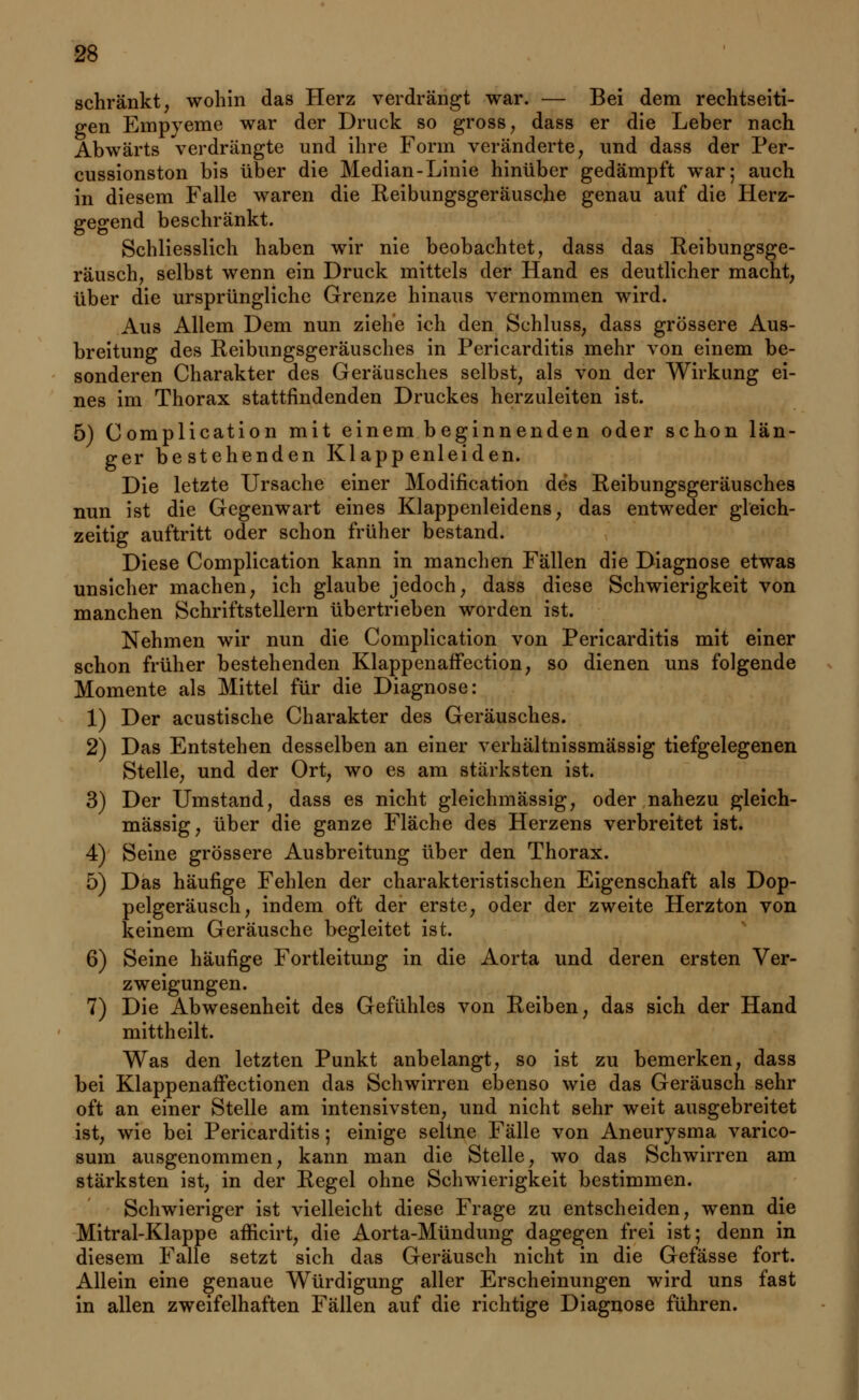 schränkt, wohin das Herz verdrängt war. — Bei dem rechtseiti- gen Empyeme war der Druck so gross, dass er die Leber nach Abwärts verdrängte und ihre Form veränderte, und dass der Per- cussionston bis über die Median-Linie hinüber gedämpft war; auch in diesem Falle waren die Reibungsgeräusche genau auf die Herz- gegend beschränkt. Schliesslich haben wir nie beobachtet, dass das Reibungsge- räusch, selbst wenn ein Druck mittels der Hand es deutlicher macht, über die ursprüngliche Grenze hinaus vernommen wird. Aus Allem Dem nun ziehe ich den Schluss, dass grössere Aus- breitung des Reibungsgeräusches in Pericarditis mehr von einem be- sonderen Charakter des Geräusches selbst, als von der Wirkung ei- nes im Thorax stattfindenden Druckes herzuleiten ist. 5) Complication mit einem beginnenden oder schon län- ger bestehenden Klappenleiden. Die letzte Ursache einer Modifikation des Reibungsgeräusches nun ist die Gegenwart eines Klappenleidens, das entweder gleich- zeitig auftritt oder schon früher bestand. Diese Complication kann in manchen Fällen die Diagnose etwas unsicher machen, ich glaube jedoch, dass diese Schwierigkeit von manchen Schriftstellern übertrieben worden ist. Nehmen wir nun die Complication von Pericarditis mit einer schon früher bestehenden KlappenafFection, so dienen uns folgende Momente als Mittel für die Diagnose: 1) Der acustische Charakter des Geräusches. 2) Das Entstehen desselben an einer verhältnissmässig tiefgelegenen Stelle, und der Ort, wo es am stärksten ist. 3) Der Umstand, dass es nicht gleichmässig, oder nahezu gleich- massig, über die ganze Fläche des Herzens verbreitet ist. 4) Seine grössere Ausbreitung über den Thorax. 5) Das häufige Fehlen der charakteristischen Eigenschaft als Dop- pelgeräusch, indem oft der erste, oder der zweite Herzton von keinem Geräusche begleitet ist. 6) Seine häufige Fortleitung in die Aorta und deren ersten Ver- zweigungen. 7) Die Abwesenheit des Gefühles von Reiben, das sich der Hand mittheilt. Was den letzten Punkt anbelangt, so ist zu bemerken, dass bei KlappenafFectionen das Schwirren ebenso wie das Geräusch sehr oft an einer Stelle am intensivsten, und nicht sehr weit ausgebreitet ist, wie bei Pericarditis; einige seltne Fälle von Aneurysma varico- sum ausgenommen, kann man die Stelle, wo das Schwirren am stärksten ist, in der Regel ohne Schwierigkeit bestimmen. Schwieriger ist vielleicht diese Frage zu entscheiden, wenn die Mitral-Klappe afficirt, die Aorta-Mündung dagegen frei ist; denn in diesem Falle setzt sich das Geräusch nicht in die Gefässe fort. Allein eine genaue Würdigung aller Erscheinungen wird uns fast in allen zweifelhaften Fällen auf die richtige Diagnose führen.