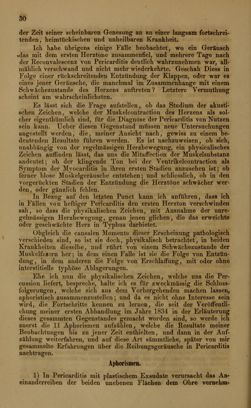 der Zeit seiner scheinbaren Genesung an an einer langsam fortschrei- tenden, heimtückischen und unheilbaren Krankheit. Ich habe übrigens einige Fälle beobachtet, wo ein Geräusch »das mit dem ersten Herztone zusammenfiel, und mehrere Tage nach der Reconvalescenz von Pericarditis deutlich wahrzunehmen war, all- mählich verschwand und nicht mehr wiederkehrte. Geschah Diess in Folge einer rückschreitenden Entzündung der Klappen, oder war es eines jener Geräusche, die manchmal im Zusammenhange mit einem Schwächezustande des Herzens auftreten ? Letztere Vermuthung scheint am wahrscheinlichsten. Es lässt sich die Frage aufstellen, ob das Studium der akusti- schen Zeichen, welche der Muskelcontraction des Herzens als sol- cher eigenthümlich sind, für die Diagnose der Pericarditis von Nutzen sein kann. Ueber diesen Gegenstand müssen neue Untersuchungen angestellt werden, die, meiner Ansicht nach, gewiss zu einem be- deutenden Resultate führen werden. Es ist nachzuweisen, ob sich, unabhängig von der regelmässigen Herzbewegung, ein physicalisches Zeichen auffinden lässt, das uns die Mitaffection der Muskelsubstanz andeutet-, ob der klingende Ton bei der Ventrikelcontraction als Symptom der Myocarditis in ihren ersten Stadien anzusehen ist; ob ferner blose Muskelgeräusche entstehen; und schliesslich, ob in den vorgerückten Stadien der Entzündung die Herztöue schwächer wer- den, oder gänzlich fehlen. In Bezug auf den letzten Punct kann ich anführen, dass ich in Fällen von heftiger Pericarditis den ersten Herzton verschwinden sah, so dass die physikalischen Zeichen, mit Ausnahme der unre- gelmässigen Herzbewegung, genau jenen glichen, die das erweichte oder geschwächte Herz in Typhus darbietet. Obgleich die causalen Momente dieser Erscheinung pathologisch verschieden sind, so ist sie doch, physikalisch betrachtet, in beiden Krankheiten dieselbe, und rührt von einem Schwächezustande der Muskelfasern her; in dem einen Falle ist sie die Folge von Entzün- dung, in dem anderen die Folge von Erschlaffung, mit oder ohne interstitielle typhöse Ablagerungen. Ehe ich nun die physikalischen Zeichen, welche uns die Per- cussion liefert, bespreche, halte ich es für zweckmässig die Schluss- folgeruugen, welche sich aus dem Vorhergehenden machen lassen, aphoristisch zusammenzustellen; und da es nicht ohne Interesse sein wird, die Fortschritte kennen zu lernen, die seit der Veröffentli- chung meiner ersten Abhandlung im Jahre 1834 in der Erläuterung dieses gesammten Gegenstandes gemacht worden sind, so werde ich zuerst die 11 Aphorismen aufzählen, welche die Resultate meiner Beobachtungen bis zu jener Zeit enthielten, und dann in der Auf- zählung weiterfahren, und auf diese Art sämmtliche, später von mir gesammelte Erfahrungen über die Reibungsgeräusche m Pericarditis nachtragen. Aphorismen. 1) In Pericarditis mit plastischem Exsudate verursacht das An- einanderreihen der beiden unebenen Flächen dem Ohre vernehm-