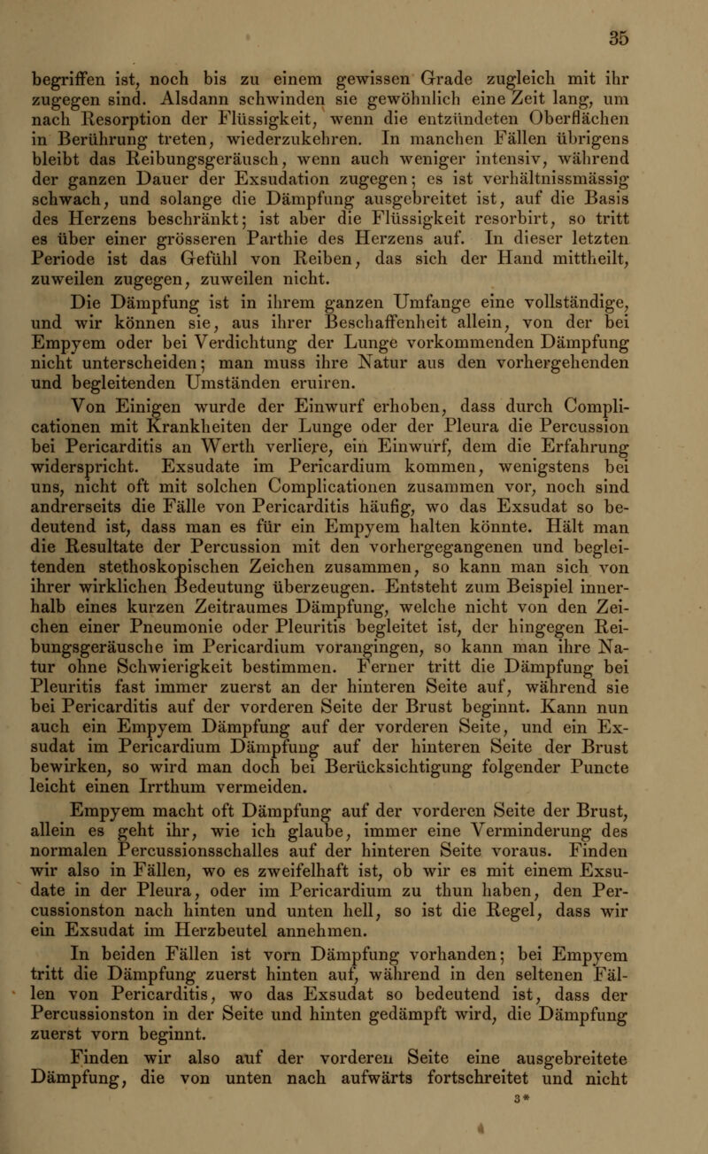 begriffen ist, noch bis zu einem gewissen Grade zugleich mit ihr zugegen sind. Alsdann schwinden sie gewöhnlich eine Zeit lang, um nach Resorption der Flüssigkeit, wenn die entzündeten Oberflächen in Berührung treten, wiederzukehren. In manchen Fällen übrigens bleibt das Reibungsgeräusch, wenn auch weniger intensiv, während der ganzen Dauer der Exsudation zugegen; es ist verhältnissmässig schwach, und solange die Dämpfung ausgebreitet ist, auf die Basis des Herzens beschränkt; ist aber die Flüssigkeit resorbirt, so tritt es über einer grösseren Parthie des Herzens auf. In dieser letzten Periode ist das Gefühl von Reiben, das sich der Hand mittheilt, zuweilen zugegen, zuweilen nicht. Die Dämpfung ist in ihrem ganzen Umfange eine vollständige, und wir können sie, aus ihrer Beschaffenheit allein, von der bei Empyem oder bei Verdichtung der Lunge vorkommenden Dämpfung nicht unterscheiden; man muss ihre Natur aus den vorhergehenden und begleitenden Umständen eruiren. Von Einigen wurde der Einwurf erhoben, dass durch Compli- cationen mit Krankheiten der Lunge oder der Pleura die Percussion bei Pericarditis an Werth verliere, ein Einwurf, dem die Erfahrung widerspricht. Exsudate im Pericardium kommen, wenigstens bei uns, nicht oft mit solchen Complicationen zusammen vor, noch sind andrerseits die Fälle von Pericarditis häufig, wo das Exsudat so be- deutend ist, dass man es für ein Empyem halten könnte. Hält man die Resultate der Percussion mit den vorhergegangenen und beglei- tenden stethoskopischen Zeichen zusammen, so kann man sich von ihrer wirklichen Bedeutung überzeugen. Entsteht zum Beispiel inner- halb eines kurzen Zeitraumes Dämpfung, welche nicht von den Zei- chen einer Pneumonie oder Pleuritis begleitet ist, der hingegen Rei- bungsgeräusche im Pericardium vorangingen, so kann man ihre Na- tur ohne Schwierigkeit bestimmen. Ferner tritt die Dämpfung bei Pleuritis fast immer zuerst an der hinteren Seite auf, während sie bei Pericarditis auf der vorderen Seite der Brust beginnt. Kann nun auch ein Empyem Dämpfung auf der vorderen Seite, und ein Ex- sudat im Pericardium Dämpfung auf der hinteren Seite der Brust bewirken, so wird man doch bei Berücksichtigung folgender Puncte leicht einen Irrthum vermeiden. Empyem macht oft Dämpfung auf der vorderen Seite der Brust, allein es geht ihr, wie ich glaube, immer eine Verminderung des normalen Percussionsschalles auf der hinteren Seite voraus. Finden wir also in Fällen, wo es zweifelhaft ist, ob wir es mit einem Exsu- date in der Pleura, oder im Pericardium zu thun haben, den Per- cussionston nach hinten und unten hell, so ist die Regel, dass wir ein Exsudat im Herzbeutel annehmen. In beiden Fällen ist vorn Dämpfung vorhanden; bei Empyem tritt die Dämpfung zuerst hinten auf, während in den seltenen Fäl- len von Pericarditis, wo das Exsudat so bedeutend ist, dass der Percussionston in der Seite und hinten gedämpft wird, die Dämpfung zuerst vorn beginnt. Finden wir also auf der vorderen Seite eine ausgebreitete Dämpfung, die von unten nach aufwärts fortschreitet und nicht