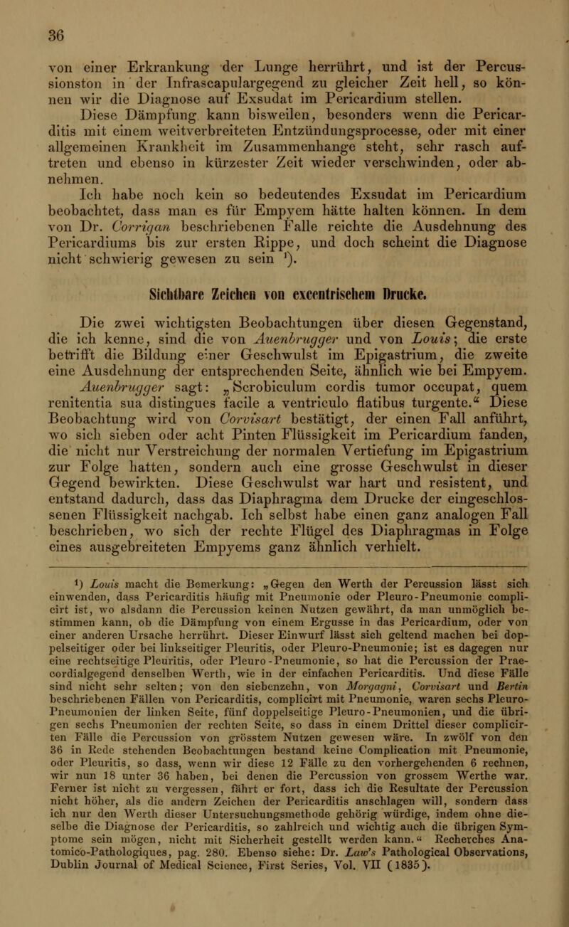 von einer Erkrankung der Lunge herrührt, und ist der Percus- sionston in der Infrascapulargegend zu gleicher Zeit hell, so kön- nen wir die Diagnose auf Exsudat im Pericardium stellen. Diese Dämpfung kann bisweilen, besonders wenn die Pericar- ditis mit einem weitverbreiteten Entzündungsprocesse, oder mit einer allgemeinen Krankheit im Zusammenhange steht, sehr rasch auf- treten und ebenso in kürzester Zeit wieder verschwinden, oder ab- nehmen. Ich habe noch kein so bedeutendes Exsudat im Pericardium beobachtet, dass man es für Empyem hätte halten können. In dem von Dr. Corrigan beschriebenen Falle reichte die Ausdehnung des Pericardiums bis zur ersten Rippe, und doch scheint die Diagnose nicht schwierig gewesen zu sein '). Sichtbare Zeichen von excentrisehem Drucke. Die zwei wichtigsten Beobachtungen über diesen Gegenstand, die ich kenne, sind die von Auenbrugger und von Louis-, die erste betrifft die Bildung e'.ner Geschwulst im Epigastrium, die zweite eine Ausdehnung der entsprechenden Seite, ähnlich wie bei Empyem. Auenbrugger sagt: „ JScrobiculum cordis tumor oecupat, quem renitentia sua distingues facile a ventriculo flatibus turgente. Diese Beobachtung wird von Corvisart bestätigt, der einen Fall anführt, wo sich sieben oder acht Pinten Flüssigkeit im Pericardium fanden, die nicht nur Verstreichung der normalen Vertiefung im Epigastrium zur Folge hatten, sondern auch eine grosse Geschwulst in dieser Gegend bewirkten. Diese Geschwulst war hart und resistent, und entstand dadurch, dass das Diaphragma dem Drucke der eingeschlos- senen Flüssigkeit nachgab. Ich selbst habe einen ganz analogen Fall beschrieben, wo sich der rechte Flügel des Diaphragmas in Folge eines ausgebreiteten Empyems ganz ähnlich verhielt. !) Louis macht die Bemerkung: „Gegen den Werth der Percussion lässt sich einwenden, dass Pericarditis häufig mit Pneumonie oder Pleuro-Pneumonie compli- cirt ist, wo alsdann die Percussion keinen Nutzen gewährt, da man unmöglich be- stimmen kann, ob die Dämpfung von einem Ergüsse in das Pericardium, oder von einer anderen Ursache herrührt. Dieser Einwurf lässt sich geltend machen bei dop- pelseitiger oder bei linkseitiger Pleuritis, oder Pleuro-Pneumonie; ist es dagegen nur eine rechtseitige Pleuritis, oder Pleuro-Pneumonie, so hat die Percussion der Prae- cordialgegend denselben Werth, wie in der einfachen Pericarditis. Und diese Fälle sind nicht sehr selten; von den siebenzehn, von Morgagni, Corvisart und Bertin beschriebenen Fällen von Pericarditis, complicirt mit Pneumonie, waren sechs Pleuro- pneumonien der linken Seite, fünf doppelseitige Pleuro-Pneumonien, und die übri- gen sechs Pneumonien der rechten Seite, so dass in einem Drittel dieser complicir- ten Fälle die Percussion von grösstem Nutzen gewesen wäre. In zwölf von den 36 in Rede stehenden Beobachtungen bestand keine Complication mit Pneumonie, oder Pleuritis, so dass, wenn wir diese 12 Fälle zu den vorhergehenden 6 rechnen, wir nun 18 unter 36 haben, bei denen die Percussion von grossem Werthe war. Ferner ist nicht zu vergessen, fährt er fort, dass ich die Resultate der Percussion nicht höher, als die andern Zeichen der Pericarditis anschlagen will, sondern dass ich nur den Werth dieser Untersuchungsmethode gehörig würdige, indem ohne die- selbe die Diagnose der Pericarditis, so zahlreich und wichtig auch die übrigen Sym- ptome sein mögen, nicht mit Sicherheit gestellt werden kann. Recherches Ana- tomicö-Pathologiques, pag. 280. Ebenso siehe: Dr. Law's Pathological Obscrvations, Dublin Journal of Medical Science, First Series, Vol. VII (1835).