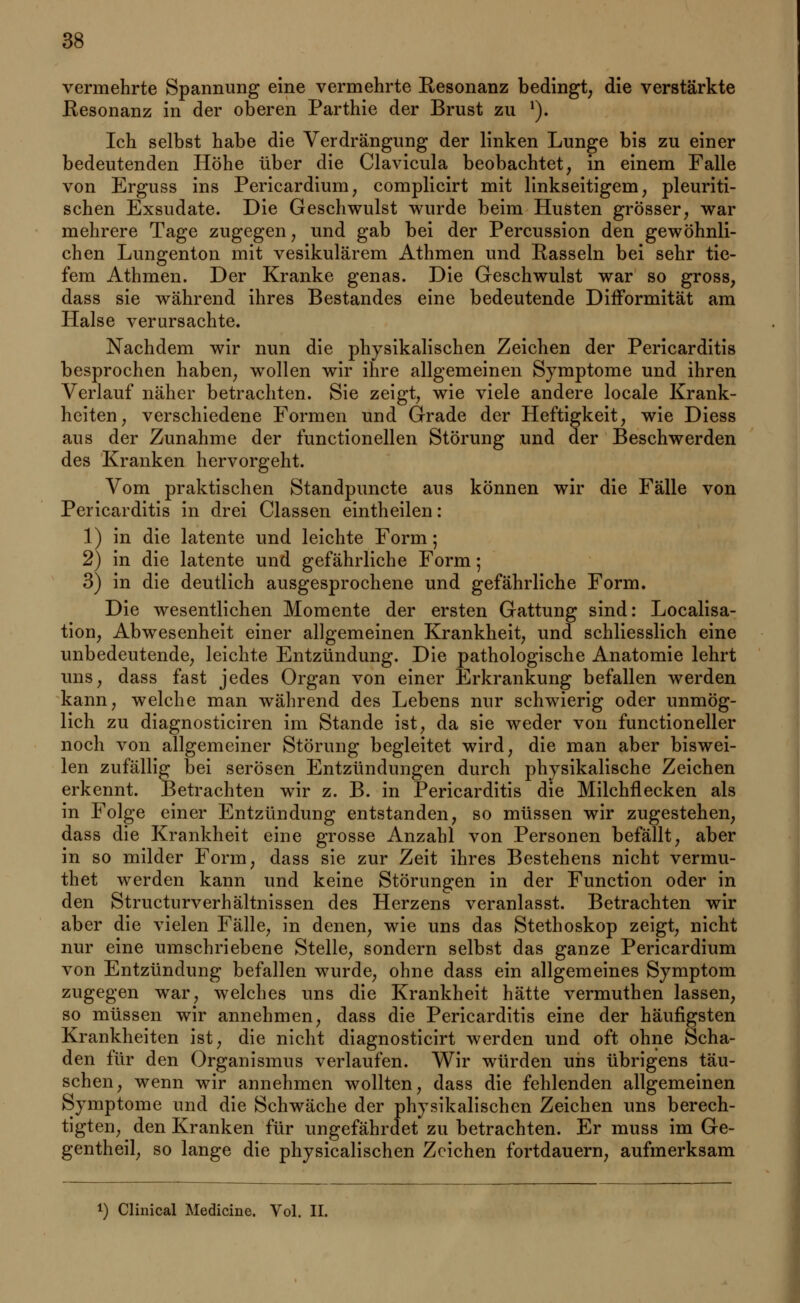 vermehrte Spannung eine vermehrte Resonanz bedingt; die verstärkte Resonanz in der oberen Parthie der Brust zu 1). Ich selbst habe die Verdrängung der linken Lunge bis zu einer bedeutenden Höhe über die Clavicula beobachtet, in einem Falle von Erguss ins Pericardium, complicirt mit linkseitigem, pleuriti- schen Exsudate. Die Geschwulst wurde beim Husten grösser, war mehrere Tage zugegen, und gab bei der Percussion den gewöhnli- chen Lungenton mit vesikulärem Athmen und Rasseln bei sehr tie- fem Athmen. Der Kranke genas. Die Geschwulst war so gross, dass sie während ihres Bestandes eine bedeutende DirTormität am Halse verursachte. Nachdem wir nun die physikalischen Zeichen der Pericarditis besprochen haben, wollen wir ihre allgemeinen Symptome und ihren Verlauf näher betrachten. Sie zeigt, wie viele andere locale Krank- heiten, verschiedene Formen und Grade der Heftigkeit, wie Diess aus der Zunahme der functionellen Störung und der Beschwerden des Kranken hervorgeht. Vom praktischen Standpuncte aus können wir die Fälle von Pericarditis in drei Classen eintheilen: 1) in die latente und leichte Form; 2) in die latente und gefährliche Form; 3) in die deutlich ausgesprochene und gefährliche Form. Die wesentlichen Momente der ersten Gattung sind: Localisa- tion, Abwesenheit einer allgemeinen Krankheit, und schliesslich eine unbedeutende, leichte Entzündung. Die pathologische Anatomie lehrt uns, dass fast jedes Organ von einer Erkrankung befallen werden kann, welche man während des Lebens nur schwierig oder unmög- lich zu diagnosticiren im Stande ist, da sie weder von functioneller noch von allgemeiner Störung begleitet wird, die man aber biswei- len zufällig bei serösen Entzündungen durch physikalische Zeichen erkennt. Betrachten wir z. B. in Pericarditis die Milchflecken als in Folge einer Entzündung entstanden, so müssen wir zugestehen, dass die Krankheit eine grosse Anzahl von Personen befällt, aber in so milder Form, dass sie zur Zeit ihres Bestehens nicht vermu- thet werden kann und keine Störungen in der Function oder in den Structurverhältnissen des Herzens veranlasst. Betrachten wir aber die vielen Fälle, in denen, wie uns das Stethoskop zeigt, nicht nur eine umschriebene Stelle, sondern selbst das ganze Pericardium von Entzündung befallen wurde, ohne dass ein allgemeines Symptom zugegen war, welches uns die Krankheit hätte vermuthen lassen, so müssen wir annehmen, dass die Pericarditis eine der häufigsten Krankheiten ist, die nicht diagnosticirt werden und oft ohne Scha- den für den Organismus verlaufen. Wir würden uns übrigens täu- schen, wenn wir annehmen wollten, dass die fehlenden allgemeinen Symptome und die Schwäche der physikalischen Zeichen uns berech- tigten, den Kranken für ungefährdet zu betrachten. Er muss im Ge- gentheil, so lange die physicalischen Zeichen fortdauern, aufmerksam l) Clinical Medicine. Vol. II.