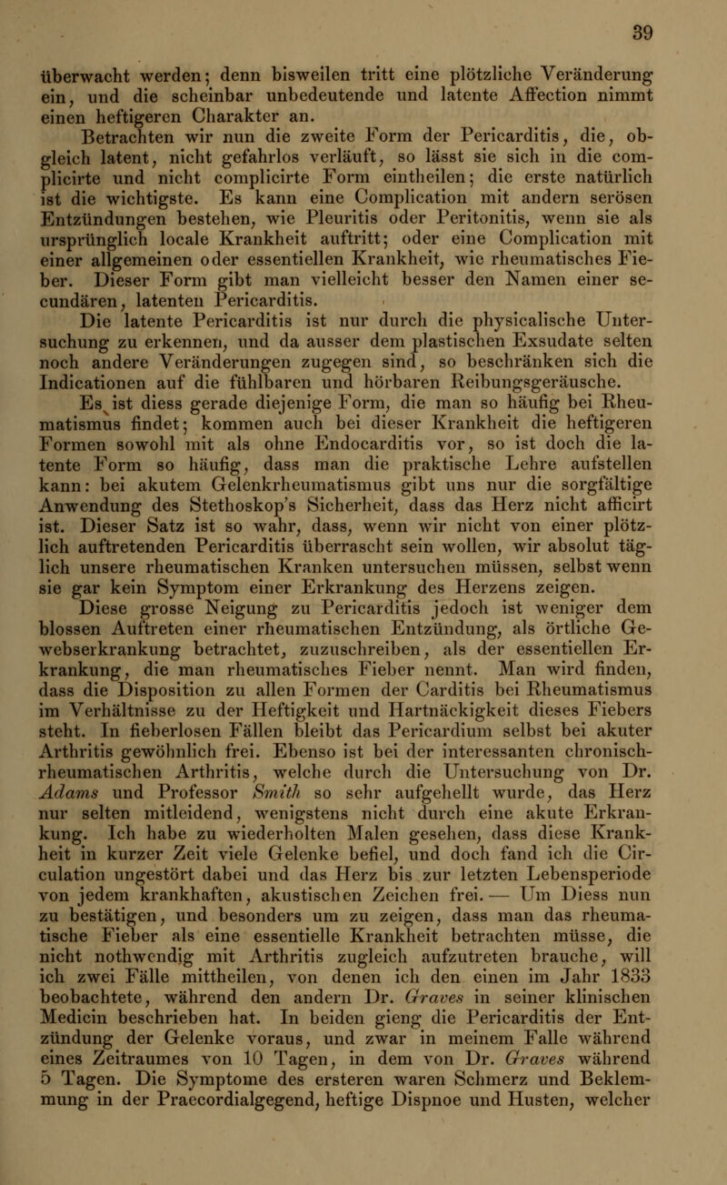 überwacht werden; denn bisweilen tritt eine plötzliche Veränderung ein, und die scheinbar unbedeutende und latente Affection nimmt einen heftigeren Charakter an. Betrachten wir nun die zweite Form der Pericarditis, die, ob- gleich latent, nicht gefahrlos verläuft, so lässt sie sich in die com- plicirte und nicht complicirte Form eintheilen; die erste natürlich ist die wichtigste. Es kann eine Complication mit andern serösen Entzündungen bestehen, wie Pleuritis oder Peritonitis, wenn sie als ursprünglich locale Krankheit auftritt; oder eine Complication mit einer allgemeinen oder essentiellen Krankheit, wie rheumatisches Fie- ber. Dieser Form gibt man vielleicht besser den Namen einer se- eundären, latenten Pericarditis. Die latente Pericarditis ist nur durch die physicalische Unter- suchung zu erkennen, und da ausser dem plastischen Exsudate selten noch andere Veränderungen zugegen sind, so beschränken sich die Indicationen auf die fühlbaren und hörbaren Reibungsgeräusche. Esvist diess gerade diejenige Form, die man so häufig bei Rheu- matismus findet; kommen auch bei dieser Krankheit die heftigeren Formen sowohl mit als ohne Endocarditis vor, so ist doch die la- tente Form so häufig, dass man die praktische Lehre aufstellen kann: bei akutem Gelenkrheumatismus gibt uns nur die sorgfältige Anwendung des Stethoskop's Sicherheit, dass das Herz nicht afficirt ist. Dieser Satz ist so wahr, dass, wenn wir nicht von einer plötz- lich auftretenden Pericarditis überrascht sein wollen, wir absolut täg- lich unsere rheumatischen Kranken untersuchen müssen, selbst wenn sie gar kein Symptom einer Erkrankung des Herzens zeigen. Diese grosse Neigung zu Pericarditis jedoch ist weniger dem blossen Auftreten einer rheumatischen Entzündung, als örtliche Ge- webserkrankung betrachtet, zuzuschreiben, als der essentiellen Er- krankung, die man rheumatisches Fieber nennt. Man wird finden, dass die Disposition zu allen Formen der Carditis bei Rheumatismus im Verhältnisse zu der Heftigkeit und Hartnäckigkeit dieses Fiebers steht. In neberlosen Fällen bleibt das Pericardium selbst bei akuter Arthritis gewöhnlich frei. Ebenso ist bei der interessanten chronisch- rheumatischen Arthritis, welche durch die Untersuchung von Dr. Adams und Professor Smith so sehr aufgehellt wurde, das Herz nur selten mitleidend, wenigstens nicht durch eine akute Erkran- kung. Ich habe zu wiederholten Malen gesehen, dass diese Krank- heit in kurzer Zeit viele Gelenke befiel, und doch fand ich die Cir- culation ungestört dabei und das Herz bis zur letzten Lebensperiode von jedem krankhaften, akustischen Zeichen frei.— Um Diess nun zu bestätigen, und besonders um zu zeigen, dass man das rheuma- tische Fieber als eine essentielle Krankheit betrachten müsse, die nicht nothwendig mit Arthritis zugleich aufzutreten brauche, will ich zwei Fälle mittheilen, von denen ich den einen im Jahr 1833 beobachtete, während den andern Dr. Graves in seiner klinischen Medicin beschrieben hat. In beiden gieng die Pericarditis der Ent- zündung der Gelenke voraus, und zwar in meinem Falle während eines Zeitraumes von 10 Tagen, in dem von Dr. Graves während 5 Tagen. Die Symptome des ersteren waren Schmerz und Beklem- mung in der Praecordialgegend, heftige Dispnoe und Husten, welcher