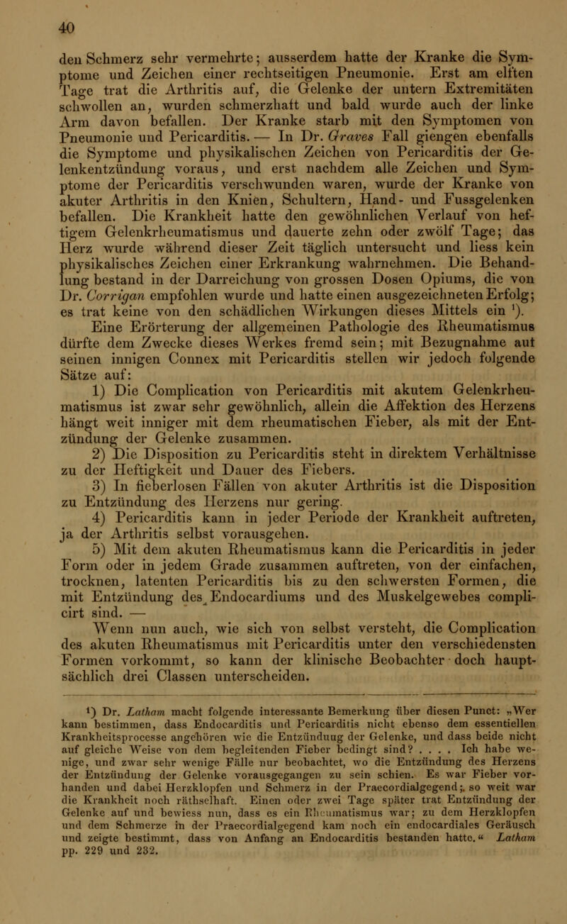 den Schmerz sehr vermehrte; ausserdem hatte der Kranke die Sym- ptome und Zeichen einer rechtseitigen Pneumonie. Erst am elften Tage trat die Arthritis auf, die Gelenke der untern Extremitäten schwollen an, wurden schmerzhaft und bald wurde auch der linke Arm davon befallen. Der Kranke starb mit den Symptomen von Pneumonie und Pericarditis. — In Dr. Graves Fall giengen ebenfalls die Symptome und physikalischen Zeichen von Pericarditis der Ge- lenkentzündung voraus, und erst nachdem alle Zeichen und Sym- ptome der Pericarditis verschwunden waren, wurde der Kranke von akuter Arthritis in den Knien, Schultern, Hand- und Fussgelenken befallen. Die Krankheit hatte den gewöhnlichen Verlauf von hef- tigem Gelenkrheumatismus und dauerte zehn oder zwölf Tage; das Herz wurde während dieser Zeit täglich untersucht und Hess kein physikalisches Zeichen einer Erkrankung wahrnehmen. Die Behand- lung bestand in der Darreichung von grossen Dosen Opiums, die von Dr. Corrigan empfohlen wurde und hatte einen ausgezeichneten Erfolg; es trat keine von den schädlichen Wirkungen dieses Mittels ein 1). Eine Erörterung der allgemeinen Pathologie des Rheumatismus dürfte dem Zwecke dieses Wei'kes fremd sein; mit Bezugnahme aut seinen innigen Connex mit Pericarditis stellen wir jedoch folgende Sätze auf: 1) Die Complication von Pericarditis mit akutem Gelenkrheu- matismus ist zwar sehr gewöhnlich, allein die Affektion des Herzens hängt weit inniger mit dem rheumatischen Fieber, als mit der Ent- zündung der Gelenke zusammen. 2) Die Disposition zu Pericarditis steht in direktem Verhältnisse zu der Heftigkeit und Dauer des Fiebers. 3) In fieberlosen Fällen von akuter Arthritis ist die Disposition zu Entzündung des Herzens nur gering. 4) Pericarditis kann in jeder Periode der Krankheit auftreten, ja der Arthritis selbst vorausgehen. 5) Mit dem akuten Rheumatismus kann die Pericarditis in jeder Form oder in jedem Grade zusammen auftreten, von der einfachen, trocknen, latenten Pericarditis bis zu den schwersten Formen, die mit Entzündung des^Endocardiums und des Muskelgewebes compli- cirt sind. — Wenn nun auch, wie sich von selbst versteht, die Complication des akuten Rheumatismus mit Pericarditis unter den verschiedensten Formen vorkommt, so kann der klinische Beobachter doch haupt- sächlich drei Classen unterscheiden. !) Dr. Latham macht folgende interessante Bemerkung über diesen Punct: »Wer kann bestimmen, dass Endocarditis und Pericarditis nicht ebenso dem essentiellen Krankheitsprocesse angehören wie die Entzünduug der Gelenke, und dass beide nicht auf gleiche Weise von dem begleitenden Fieber bedingt sind? .... Ich habe we- nige, und zwar sehr wenige Fälle nur beobachtet, wo die Entzündung des Herzens der Entzündung der Gelenke vorausgegangen zu sein schien. Es war Fieber vor- handen und dabei Herzklopfen und Schmerz in der Praecordialgegend;. so weit war die Krankheit noch räthselhaft. Einen oder zwei Tage später trat Entzündung der Gelenke auf und bewiess nun, dass es ein Rheumatismus war; zu dem Herzklopfen und dem Schmerze in der Praecordialgegend kam noch ein endocardiales Geräusch und zeigte bestimmt, dass von Anfang an Endocarditis bestanden hatte.« Latham pp. 229 und 232.