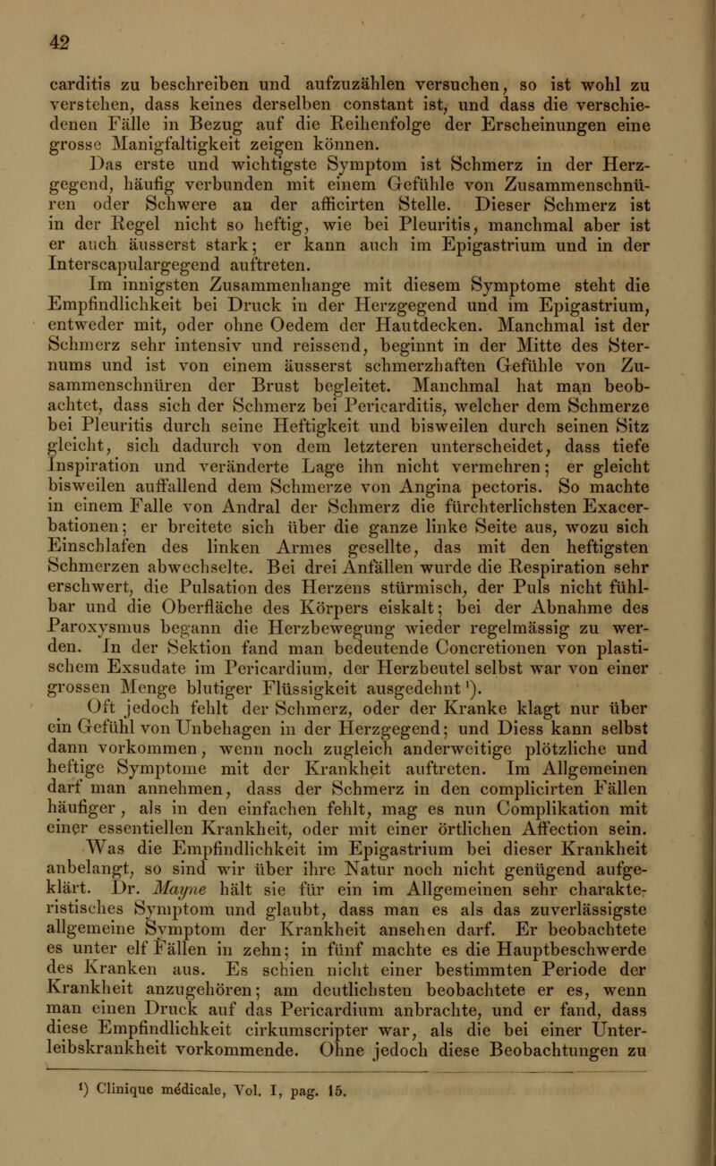 carditis zu beschreiben und aufzuzählen versuchen, so ist wohl zu verstehen, dass keines derselben constant ist, und dass die verschie- denen Fälle in Bezug auf die Eeihenfolge der Erscheinungen eine grosse Manigfaltigkeit zeigen können. Das erste und wichtigste Symptom ist Schmerz in der Herz- gegend, häufig verbunden mit einem Gefühle von Zusammenschnü- ren oder Schwere an der afficirten Stelle. Dieser Schmerz ist in der Regel nicht so heftig, wie bei Pleuritis, manchmal aber ist er auch äusserst stark; er kann auch im Epigastrium und in der Interscapulargegend auftreten. Im innigsten Zusammenhange mit diesem Symptome steht die Empfindlichkeit bei Druck in der Herzgegend und im Epigastrium, entweder mit, oder ohne Oedem der Hautdecken. Manchmal ist der Schmerz sehr intensiv und reissend, beginnt in der Mitte des Ster- nums und ist von einem äusserst schmerzhaften Gefühle von Zu- sammenschnüren der Brust begleitet. Manchmal hat man beob- achtet, dass sich der Schmerz bei Periearditis, welcher dem Schmerze bei Pleuritis durch seine Heftigkeit und bisweilen durch seinen Sitz gleicht, sich dadurch von dem letzteren unterscheidet, dass tiefe Inspiration und veränderte Lage ihn nicht vermehren; er gleicht bisweilen auffallend dem Schmerze von Angina pectoris. So machte in einem Falle von Andral der Schmerz die fürchterlichsten Exacer- bationen; er breitete sich über die ganze linke Seite aus, wozu sich Einschlafen des linken Armes gesellte, das mit den heftigsten Schmerzen abwechselte. Bei drei Anfällen wurde die Respiration sehr erschwert, die Pulsation des Herzens stürmisch, der Puls nicht fühl- bar und die Oberfläche des Körpers eiskalt; bei der Abnahme des Paroxysmus begann die Herzbewegung wieder regelmässig zu wer- den. In der Sektion fand man bedeutende Concretionen von plasti- schem Exsudate im Pericardium, der Herzbeutel selbst war von einer grossen Menge blutiger Flüssigkeit ausgedehnt'). Oft jedoch fehlt der Schmerz, oder der Kranke klagt nur über ein Gefühl von Unbehagen in der Herzgegend; und Diess kann selbst dann vorkommen, wenn noch zugleich anderweitige plötzliche und heftige Symptome mit der Krankheit auftreten. Im Allgemeinen darf man annehmen, dass der Schmerz in den complicirten Fällen häufiger, als in den einfachen fehlt, mag es nun Complikation mit einer essentiellen Krankheit, oder mit einer örtlichen Affection sein. Was die Empfindlichkeit im Epigastrium bei dieser Krankheit anbelangt, so sind wir über ihre Natur noch nicht genügend aufge- klärt. Dr. Mayne hält sie für ein im Allgemeinen sehr charakte- ristisches Symptom und glaubt, dass man es als das zuverlässigste allgemeine Symptom der Krankheit ansehen darf. Er beobachtete es unter elf Fällen in zehn; in fünf machte es die Hauptbeschwerde des Kranken aus. Es schien nicht einer bestimmten Periode der Krankheit anzugehören; am deutlichsten beobachtete er es, wenn man einen Druck auf das Pericardium anbrachte, und er fand, dass diese Empfindlichkeit cirkumscripter war, als die bei einer Unter- leibskrankheit vorkommende. Ohne jedoch diese Beobachtungen zu *) Clinique mddicale, Vol. I, pag. 15.