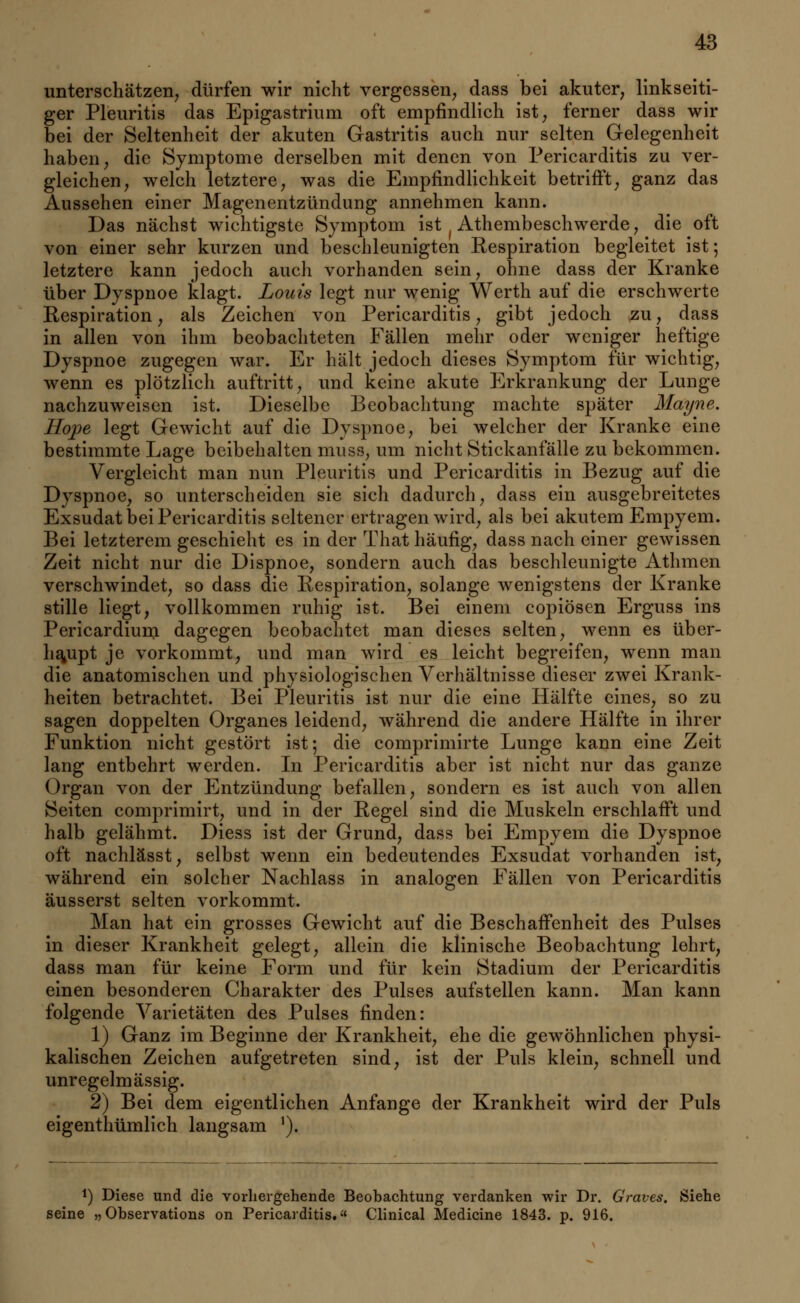 unterschätzen; dürfen wir nicht vergessen, dass bei akuter, linkseiti- ger Pleuritis das Epigastrium oft empfindlich ist, ferner dass wir bei der Seltenheit der akuten Gastritis auch nur selten Gelegenheit haben, die Symptome derselben mit denen von Pericarditis zu ver- gleichen, welch letztere, was die Empfindlichkeit betrifft, ganz das Aussehen einer Magenentzündung annehmen kann. Das nächst wichtigste Symptom ist f Athembeschwerde, die oft von einer sehr kurzen und beschleunigten Respiration begleitet ist; letztere kann jedoch auch vorhanden sein, ohne dass der Kranke über Dyspnoe klagt. Louis legt nur wenig Werth auf die erschwerte Respiration, als Zeichen von Pericarditis, gibt jedoch zu, dass in allen von ihm beobachteten Fällen mehr oder weniger heftige Dyspnoe zugegen war. Er hält jedoch dieses Symptom für wichtig, wenn es plötzlich auftritt, und keine akute Erkrankung der Lunge nachzuweisen ist. Dieselbe Beobachtung machte später Mayne. Hope legt Gewicht auf die Dyspnoe, bei welcher der Kranke eine bestimmte Lage beibehalten muss, um nicht Stickanfälle zu bekommen. Vergleicht man nun Pleuritis und Pericarditis in Bezug auf die Dyspnoe, so unterscheiden sie sich dadurch, dass ein ausgebreitetes Exsudat bei Pericarditis seltener ertragen wird, als bei akutem Empyem. Bei letzterem geschieht es in der That häufig, dass nach einer gewissen Zeit nicht nur die Dispnoe, sondern auch das beschleunigte Athmen verschwindet, so dass die Respiration, solange wenigstens der Kranke stille liegt, vollkommen ruhig ist. Bei einem copiösen Erguss ins Pericardium dagegen beobachtet man dieses selten, wenn es über- haupt je vorkommt, und man wird es leicht begreifen, wenn man die anatomischen und physiologischen Verhältnisse dieser zwei Krank- heiten betrachtet. Bei Pleuritis ist nur die eine Hälfte eines, so zu sagen doppelten Organes leidend, während die andere Hälfte in ihrer Funktion nicht gestört ist; die comprimirte Lunge kann eine Zeit lang entbehrt werden. In Pericarditis aber ist nicht nur das ganze Organ von der Entzündung befallen, sondern es ist auch von allen Seiten comprimirt, und in der Regel sind die Muskeln erschlafft und halb gelähmt. Diess ist der Grund, dass bei Empyem die Dyspnoe oft nachlässt, selbst wenn ein bedeutendes Exsudat vorhanden ist, während ein solcher Nachlass in analogen Fällen von Pericarditis äusserst selten vorkommt. Man hat ein grosses Gewicht auf die Beschaffenheit des Pulses in dieser Krankheit gelegt, allein die klinische Beobachtung lehrt, dass man für keine Form und für kein Stadium der Pericarditis einen besonderen Charakter des Pulses aufstellen kann. Man kann folgende Varietäten des Pulses finden: 1) Ganz im Beginne der Krankheit, ehe die gewöhnlichen physi- kalischen Zeichen aufgetreten sind, ist der Puls klein, schnell und unregelmässig. 2) Bei dem eigentlichen Anfange der Krankheit wird der Puls eigenthümlich langsam 1). !) Diese und die vorhergehende Beobachtung verdanken wir Dr. Grates. Siehe seine „ Observations on Pericarditis. Clinical Medicine 1843. p. 916.