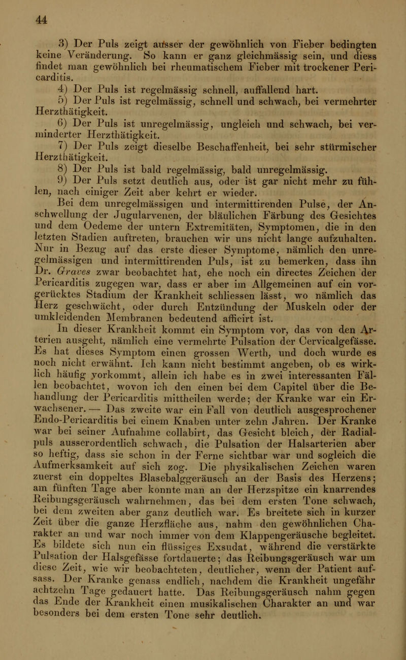 3) Der Puls zeigt aitsser der gewöhnlich von Fieber bedingten keine Veränderung. So kann er ganz gleichmässig sein, und diess findet man gewöhnlich bei rheumatischem Fieber mit trockener Peri- carditis. 4) Der Puls ist regelmässig schnell, auffallend hart. 5) Der Puls ist regelmässig, schnell und schwach, bei vermehrter Herzthätigkeit. 6) Der Puls ist unregelmässig, ungleich und schwach, bei ver- minderter Herzthätigkeit. 7) Der Puls zeigt dieselbe Beschaffenheit, bei sehr stürmischer Herzthätigkeit. 8) Der Puls ist bald regelmässig, bald unregelmässig. 9) Der Puls setzt deutlich aus, oder ist gar nicht mehr zu füh- len, nach einiger Zeit aber kehrt er wieder. Bei dem unregelmässigen und intermittirenden Pulse, der An- schwellung der Jugularvenen, der bläulichen Färbung des Gesichtes und dem Oedeme der untern Extremitäten, Symptomen, die in den letzten Stadien auftreten, brauchen wir uns nicht lange aufzuhalten. Nur in Bezug auf das erste dieser Symptome, nämlich den unre- gelmässigen und intermittirenden Puls, ist zu bemerken, dass ihn Dr. Graves zwar beobachtet hat, ehe noch ein directes Zeichen der Pericarditis zugegen war, dass er aber im Allgemeinen auf ein vor- gerücktes Stadium der Krankheit schliessen lässt, wo nämlich das Herz geschwächt, oder durch Entzündung der Muskeln oder der umkleidenden Membranen bedeutend afficirt ist. In dieser Krankheit kommt ein Symptom vor, das von den Ar- terien ausgeht, nämlich eine vermehrte* Pulsation der Cervicalgefässe. Es hat dieses Symptom einen grossen Werth, und doch wurde es noch nicht erwähnt. Ich kann nicht bestimmt angeben, ob es wirk- lich häufig vorkommt, allein ich habe es in zwei interessanten Fäl- len beobachtet, wovon ich den einen bei dem Capitel über die Be- handlung der Pericarditis mittheilen werde; der Kranke war ein Er- wachsener.— Das zweite war ein Fall von deutlich ausgesprochener Endo-Pericarditis bei einem Knaben unter zehn Jahren. Der Kranke war bei seiner Aufnahme collabirt, das Gesicht bleich, der Badial- puls ausserordentlich schwach, die Pulsation der Halsarterien aber so heftig, dass sie schon in der Ferne sichtbar war und sogleich die Aufmerksamkeit auf sich zog. Die physikalischen Zeichen waren zuerst ein doppeltes Blasebalggeräusch an der Basis des Herzens; am fünften Tage aber konnte man an der Herzspitze ein knarrendes -Reibungsgeräusch wahrnehmen, das bei dem ersten Tone schwach, bei dem zweiten aber ganz deutlich war. Es breitete sich in kurzer Zeit über die ganze Herzfläche aus, nahm den gewöhnlichen Cha- rakter an und war noch immer von dem Klappengeräusche begleitet. Es bildete sich nun ein flüssiges Exsudat, während die verstärkte Pulsation der Halsgefässe fortdauerte; das Reibungsgeräusch war um diese Zeit, wie wir beobachteten, deutlicher, wenn der Patient auf- sass. Der Kranke genass endlich, nachdem die Krankheit ungefähr achtzehn Tage gedauert hatte. Das Keibungsgeräusch nahm gegen das Ende der Krankheit einen musikalischen Charakter an und war besonders bei dem ersten Tone sehr deutlich.