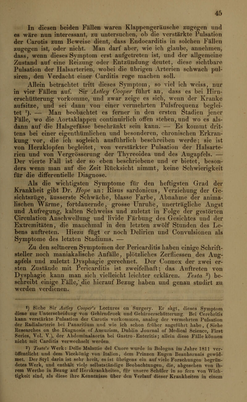 In diesen beiden Fällen waren Klappengeräusche zugegen und es wäre nun interessant, zu untersuchen, ob die verstärkte Pulsation der Carotis zum Beweise dient, dass Endocarditis in solchen Fällen zugegen ist, oder nicht. Man darf aber, wie ich glaube, annehmen, dass, wenn dieses Symptom erst aufgetreten ist, und der allgemeine Zustand auf eine Keizung oder Entzündung deutet, diese sichtbare Pulsation der Halsarterien, wobei die übrigen Arterien schwach pul- siren, den Verdacht einer Carditis rege machen soll. Allein betrachtet tritt dieses Symptom, so viel ich weiss, nur in vier Fällen auf. Sir Astley Cooper führt an, dass es bei Hirn- erschütterung vorkomme, und zwar zeige es sich, wenn der Kranke aufsitze, und sei dann von einer vermehrten Pulsfrequenz beglei- tet 1). — Man beobachtet es ferner in den ersten Stadien jener Fälle, wo die Aortaklappen continuirlich offen stehen, und wo es als- dann auf die Halsgefässe beschränkt sein kann. — Es kommt drit- tens bei einer eigenthümlichen und besonderen, chronischen Erkran- kung vor, die ich sogleich ausführlich beschreiben werde; sie ist von Herzklopfen begleitet, von verstärkter Pulsation der Halsarte- rien und von Vergrösserung der Thyreoidea und des Augapfels. — Der vierte Fall ist der so eben beschriebene und er bietet, beson- ders wenn man auf die Zeit Rücksicht nimmt, keine Schwierigkeit für die differentielle Diagnose. Als die wichtigsten Symptome für den heftigsten Grad der Krankheit gibt Dr. Hope an: Risus sardonicus, Verziehung der Ge- sichtszüge, äusserste Schwäche, blasse Farbe, Abnahme der anima- lischen Wärme, fortdauernde, grosse Unruhe, unerträgliche Angst und Aufregung, kalten Schweiss und zuletzt in Folge der gestörten Circulation Anschwellung und livide Färbung des Gesichtes und der Extremitäten, die manchmal in den letzten zwölf Stunden des Le- bens auftreten. Hiezu fügt er noch Delirien und Convulsionen als Symptome des letzten Stadiums. — Zu den seltneren Symptomen der Pericarditis haben einige Schrift- steller noch maniakalische Anfälle, plötzliches Zerfliessen des Aug- apfels und zuletzt Dysphagie gerechnet. Der Connex der zwei er- sten Zustände mit Pericarditis ist zweifelhaft; das Auftreten von Dysphagie kann man sich vielleicht leichter erklären. Testa 2) be- schreibt einige Fälle/die hierauf Bezug haben und genau studirt zu werden verdienen. 1) Siehe Sir Astley Cooper's Lectures on Surgery. Er sagt, dieses Symptom diene zur Unterscheidung von Gehirndruck und Gehirnerschütterung. Bei Cerebritis kann verstärkte Palsation der Carotis vorkommen, analog der vermehrten Pulsation der Radialarterie bei Panaritium und wie ich schon früher angeführt habe, (Siehe Researches on the Diagnosis of Aneurism, Dublin Journal of Mcdical Science, First Series, Vol. V.), der Abdominalaorta bei Gastro-Enteritis; allein diese Fälle können nicht mit Carditis verwechselt werden. 2) Testa's Werk: Delle Malattie del Cuore wurde in Bologna im Jahre 1811 ver- öffentlicht und dem Vicekönig von Italien, dem Prinzen Eugen Beauharnais gewid- met. Der Styl darin ist sehr breit, es ist übrigens ein auf viele Forschungen begrün- detes Werk, und enthält viele selbstständige Beobachtungen, die, abgesehen von ih- rem Werthe in Bezug auf Herzkrankheiten, für unsere Schüler in so fern von Wich- tigkeit sind, als diese ihre Kenntnisse über den Verlauf dieser Krankheiten in einem