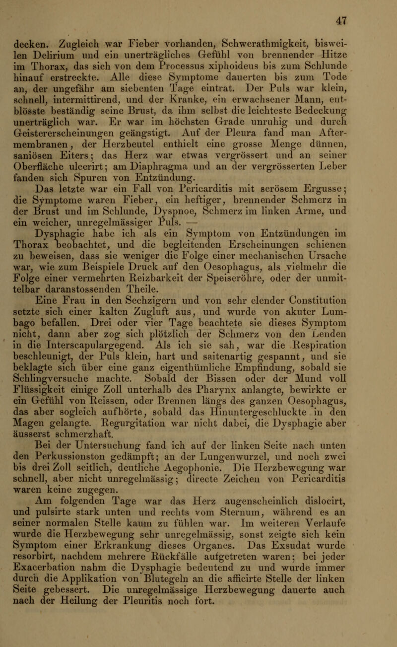 decken. Zugleich war Fieber vorhanden, Schwerathmigkeit, biswei- len Delirium und ein unerträgliches Gefühl von brennender Hitze im Thorax, das sich von dem Processus xiphoideus bis zum Schlünde hinauf erstreckte. Alle diese Symptome dauerten bis zum Tode an, der ungefähr am siebenten Tage eintrat. Der Puls war klein, schnell, intermittirend, und der Kranke, ein erwachsener Mann, ent- blösste beständig seine Brust, da ihm selbst die leichteste Bedeckung unerträglich war. Er war im höchsten Grade unruhig und durch Geistererscheinungen geängstigt. Auf der Pleura fand man After- membranen , der Herzbeutel enthielt eine grosse Menge dünnen, saniösen Eiters; das Herz war etwas vergrössert und an seiner Oberfläche ulcerirt; am Diaphragma und an der vergrösserten Leber fanden sich Spuren von Entzündung. Das letzte war ein Fall von Pericarditis mit serösem Ergüsse; die Symptome waren Fieber, ein heftiger, brennender Schmerz in der Brust und im Schlünde, Dyspnoe, Schmerz im linken Arme, und ein weicher, unregelmässiger Puls. — Dysphagie habe ich als ein Symptom von Entzündungen im Thorax beobachtet, und die begleitenden Erscheinungen schienen zu beweisen, dass sie weniger die Folge einer mechanischen Ursache war, wie zum Beispiele Druck auf den Oesophagus, als vielmehr die Folge einer vermehrten Reizbarkeit der Speiseröhre, oder der unmit- telbar daranstossenden Theile. Eine Frau in den Sechzigern und von sehr elender Constitution setzte sich einer kalten Zugluft aus, und wurde von akuter Lum- bago befallen. Drei oder vier Tage beachtete sie dieses Symptom nicht, dann aber zog sich plötzlich der Schmerz von den Lenden in die Interscapulargegend. Als ich sie sah, war die Respiration beschleunigt, der Puls klein, hart und saitenartig gespannt, und sie beklagte sich über eine ganz eigenthümliche Empfindung, sobald sie Schlingversuche machte. Sobald der Bissen oder der Mund voll Flüssigkeit einige Zoll unterhalb des Pharynx anlangte, bewirkte er ein Gefühl von Reissen, oder Brennen längs des ganzen Oesophagus, das aber sogleich aufhörte, sobald das Hinuntergeschluckte in den Magen gelangte. Regurgitation war nicht dabei, die Dysphagie aber äusserst schmerzhaft. Bei der Untersuchung fand ich auf der linken Seite nach unten den Perkussionston gedämpft; an der Lungenwurzel, und noch zwei bis drei Zoll seitlich, deutliche Aegophonie. Die Herzbewegung war schnell, aber nicht unregelmässig; directe Zeichen von Pericarditis waren keine zugegen. Am folgenden Tage war das Herz augenscheinlich dislocirt, und pulsirte stark unten und rechts vom Sternum, während es an seiner normalen Stelle kaum zu fühlen war. Im weiteren Verlaufe wurde die Herzbewegung sehr unregelmässig, sonst zeigte sich kein Symptom einer Erkrankung dieses Organes. Das Exsudat wurde resorbirt, nachdem mehrere Rückfälle aufgetreten waren; bei jeder Exacerbation nahm die Dysphagie bedeutend zu und wurde immer durch die Applikation von Blutegeln an die afficirte Stelle der linken Seite gebessert. Die unregelmässige Herzbewegung dauerte auch nach der Heilung der Pleuritis noch fort.