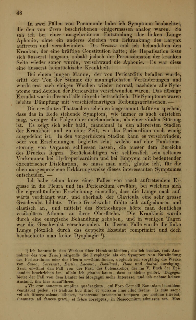 In zwei Fällen von Pneumonie habe ich Symptome beobachtet, die den von Testet, beschriebenen einigermsssen analog waren. So sah ich bei einer ausgebreiteten Entzündung der linken Lunge Aphonie, ohne ein anderes Zeichen von Erkrankung des Larynx auftreten und verschwinden. Dr. Graves und ich behandelten den Kranken, der eine kräftige Constitution hatte 5 die Hepatisation löste sich äusserst langsam, sobald jedoch der Percussionston der kranken Seite wieder sonor wurde, verschwand die Aphonie. Es war diess eine äusserst heimtückische Krankheit. Bei einem jungen Manne, der von Pericarditis befallen wurde, erlitt der Ton der Stimme die mannigfachsten Veränderungen und wurde erst nach einigen Wochen wieder normal, nachdem alle Sym- ptome und Zeichen der Pericarditis verschwunden waren. Das flüssige Exsudat war in diesem Falle nie sehr beträchtlich. Die Symptome waren leichte Dämpfung mit verschiedenartigen Reibungsgeräuschen. — Die erwähnten Thatsachen scheinen insgesammt dafür zu spechen, dass das in Rede stehende Symptom, wie immer es auch entstehen mag, weniger die Folge einer mechanischen, als einer vitalen Störung ist. Es zeigt sich sehr bald, manchmal in den allerersten Stadien der Krankheit und zu einer Zeit, wo das Pericardium noch wenig aasgedehnt ist. In den vorgerückten Stadien kann es verschwinden, oder von Erscheinungen begleitet sein, welche auf eine Funktions- störung von Organen schliessen lassen, die ausser dem Bereiche des Druckes liegen. Berücksichtigen wir schliesslich sein seltenes Vorkommen bei Hydropericardium und bei Empyem mit bedeutender excentrischer Dislokation, so muss man sich, glaube ich, für die oben ausgesprochene Erklärungsweise dieses interessanten Symptomes entscheiden. — Ich habe schon kurz eines Falles von rasch auftretendem Er- güsse in die Pleura und ins Pericardium erwähnt, bei welchem sich die eigenthümliche Erscheinung einstellte, dass die Lunge nach auf- wärts verdrängt war, und oberhalb der Clavicula eine sehr grosse Geschwulst bildete. Diese Geschwulst fühlte sich aufgedunsen und elastisch an, und mittelst des Stethoskopes hörte man deutliches vesikuläres Athmen an ihrer Oberfläche. Die Krankheit wurde durch eine energische Behandlung gehoben, und in wenigen Tagen war die Geschwulst verschwunden. In diesem Falle wurde die linke Lunge plötzlich durch das doppelte Exsudat comprimirt und doch beobachtete man keine Dysphagie *). *) Ich konnte in den Werken über Herzkrankheiten, die ich besitze, (mit Aus- nahme des von Te$ta~) nirgends die Dysphagie als ein Symptom von Entzündung des Pericardiums oder der Pleura erwähnt finden, obgleich ich sorgfältig die Werke von Senac, Corvisart, Bertin, Laeiinec, Boaillaud, Hope und Andral durchging. Testa erwähnt den Fall von der Frau des Polemarchos, der im V. Buch der Epi- demien beschrieben ist, allein ich glaube kaum, dass er hieher gehört. Dagegen bietet der Fall von dem Läufer bei Morgagni mehr Interesse, und ich nehme keinen Anstand, ihn hier anzuführen. »Vir erat annorum amplius quadraginta, qui Foro Cornelii Bononiam identidem ventitabat pedes, res traditas huc illinc et vicissim hinc illuc ferens. Is cum saepe vel ab itinere calens, biberet, prostremo praesertini tempore quo assidue titiebat, rheumate ad fauces gravi, et febre correptus, in Nosocomium admissus est. Mox