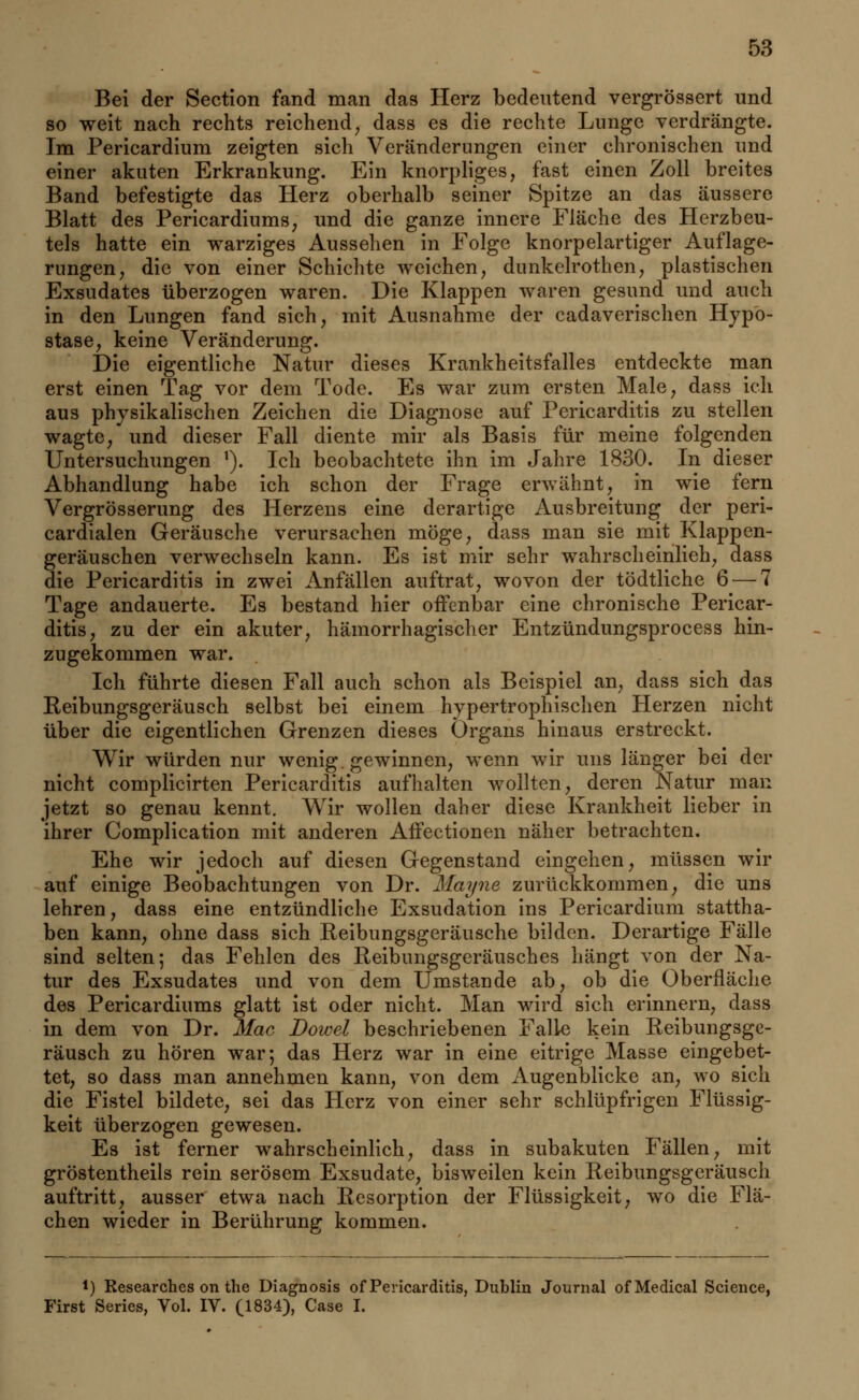 Bei der Section fand man das Herz bedeutend vergrössert und so weit nach rechts reichend, dass es die rechte Lunge verdrängte. Im Pericardium zeigten sich Veränderungen einer chronischen und einer akuten Erkrankung. Ein knorpliges, fast einen Zoll breites Band befestigte das Herz oberhalb seiner Spitze an das äussere Blatt des Pericardiums, und die ganze innere Fläche des Herzbeu- tels hatte ein warziges Aussehen in Folge knorpelartiger Auflage- rungen, die von einer Schichte weichen, dunkelrothen, plastischen Exsudates überzogen waren. Die Klappen waren gesund und auch in den Lungen fand sich, mit Ausnahme der cadaverischen Hypo- stase, keine Veränderung. Die eigentliche Natur dieses Krankheitsfalles entdeckte man erst einen Tag vor dem Tode. Es war zum ersten Male, dass ich aus physikalischen Zeichen die Diagnose auf Pericarditis zu stellen wagte, und dieser Fall diente mir als Basis für meine folgenden Untersuchungen 1). Ich beobachtete ihn im Jahre 1830. In dieser Abhandlung habe ich schon der Frage erwähnt, in wie fern Vergrösserung des Herzens eine derartige Ausbreitung der peri- cardialen Geräusche verursachen möge, dass man sie mit Klappen- geräuschen verwechseln kann. Es ist mir sehr wahrscheinlich, dass die Pericarditis in zwei Anfällen auftrat, wovon der tödtliche 6 — 7 Tage andauerte. Es bestand hier offenbar eine chronische Pericar- ditis, zu der ein akuter, hämorrhagischer Entzündungsprocess hin- zugekommen war. Ich führte diesen Fall auch schon als Beispiel an, dass sich das Reibungsgeräusch selbst bei einem hypertrophischen Herzen nicht über die eigentlichen Grenzen dieses Organs hinaus erstreckt. Wir würden nur wenig, gewinnen, wenn wir uns länger bei der nicht complicirten Pericarditis aufhalten wollten, deren Natur man jetzt so genau kennt. Wir wollen daher diese Krankheit lieber in ihrer Complication mit anderen Affectionen näher betrachten. Ehe wir jedoch auf diesen Gegenstand eingehen, müssen wir auf einige Beobachtungen von Dr. Mayne zurückkommen, die uns lehren, dass eine entzündliche Exsudation ins Pericardium stattha- ben kann, ohne dass sich Reibungsgeräusche bilden. Derartige Fälle sind selten; das Fehlen des Reibungsgeräusches hängt von der Na- tur des Exsudates und von dem Umstände ab, ob die Oberfläche des Pericardiums glatt ist oder nicht. Man wird sich erinnern, dass in dem von Dr. Mac Bowel beschriebenen Falle kein Reibungsge- räusch zu hören war-, das Herz war in eine eitrige Masse eingebet- tet, so dass man annehmen kann, von dem Augenblicke an, wo sich die Fistel bildete, sei das Herz von einer sehr schlüpfrigen Flüssig- keit überzogen gewesen. Es ist ferner wahrscheinlich, dass in subakuten Fällen, mit gröstentheils rein serösem Exsudate, bisweilen kein Reibungsgeräusch auftritt, ausser etwa nach Resorption der Flüssigkeit, wo die Flä- chen wieder in Berührung kommen. l) Kesearches on the Diagnosis of Pericarditis, Dublin Journal ofMedical Science, First Series, Vol. IV. (1834), Case I.